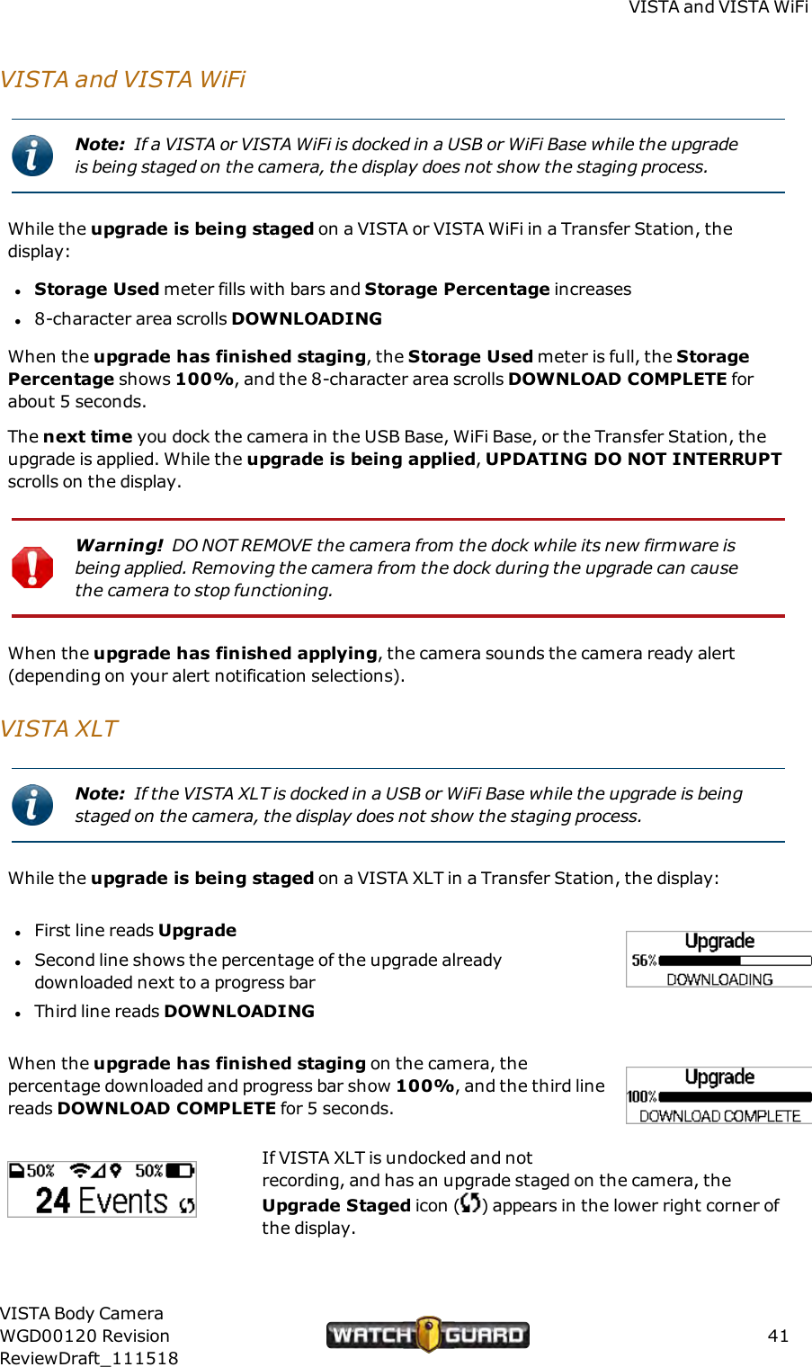 VISTA and VISTAWiFiVISTA and VISTAWiFiNote: If a VISTA or VISTA WiFi is docked in a USBor WiFi Base while the upgradeis being staged on the camera, the display does not show the staging process.While the upgrade is being staged on a VISTA or VISTA WiFi in a Transfer Station, thedisplay:lStorage Used meter fills with bars and Storage Percentage increasesl8-character area scrolls DOWNLOADINGWhen the upgrade has finished staging, the Storage Used meter is full, the StoragePercentage shows 100%, and the 8-character area scrolls DOWNLOADCOMPLETE forabout 5 seconds.The next time you dock the camera in the USB Base, WiFi Base, or the Transfer Station, theupgrade is applied. While the upgrade is being applied,UPDATING DO NOTINTERRUPTscrolls on the display.Warning! DONOT REMOVE the camera from the dock while its new firmware isbeing applied. Removing the camera from the dock during the upgrade can causethe camera to stop functioning.When the upgrade has finished applying, the camera sounds the camera ready alert(depending on your alert notification selections).VISTAXLTNote: If the VISTA XLT is docked in a USBor WiFi Base while the upgrade is beingstaged on the camera, the display does not show the staging process.While the upgrade is being staged on a VISTA XLT in a Transfer Station, the display:lFirst line reads UpgradelSecond line shows the percentage of the upgrade alreadydownloaded next to a progress barlThird line reads DOWNLOADINGWhen the upgrade has finished staging on the camera, thepercentage downloaded and progress bar show 100%, and the third linereads DOWNLOADCOMPLETE for 5 seconds.If VISTA XLT is undocked and notrecording, and has an upgrade staged on the camera, theUpgrade Staged icon ( ) appears in the lower right corner ofthe display.VISTA Body CameraWGD00120 RevisionReviewDraft_11151841