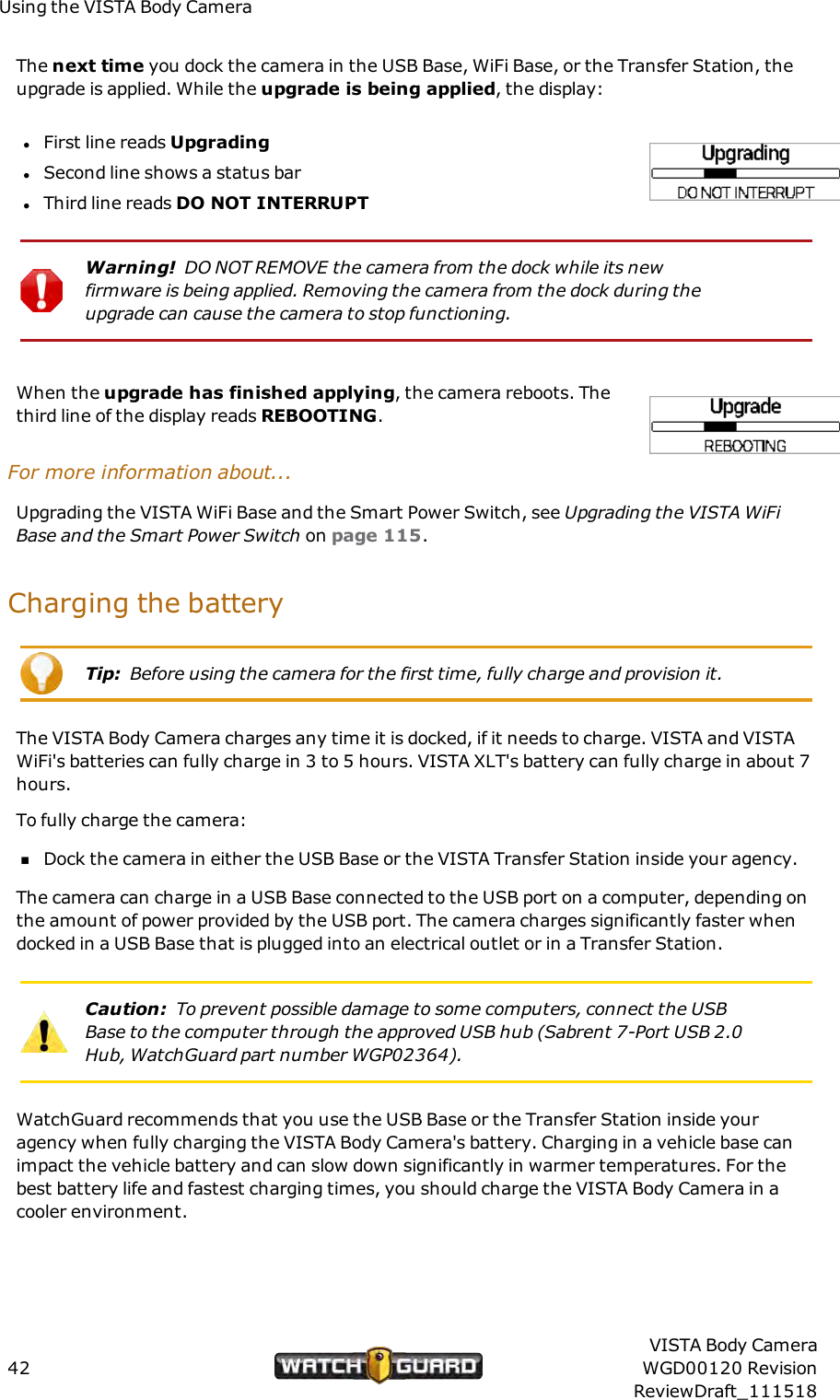 Using the VISTA Body CameraThe next time you dock the camera in the USB Base, WiFi Base, or the Transfer Station, theupgrade is applied. While the upgrade is being applied, the display:lFirst line reads UpgradinglSecond line shows a status barlThird line reads DONOT INTERRUPTWarning! DONOT REMOVE the camera from the dock while its newfirmware is being applied. Removing the camera from the dock during theupgrade can cause the camera to stop functioning.When the upgrade has finished applying, the camera reboots. Thethird line of the display reads REBOOTING.For more information about...Upgrading the VISTA WiFi Base and the Smart Power Switch, see Upgrading the VISTA WiFiBase and the Smart Power Switch on page 115.Charging the batteryTip: Before using the camera for the first time, fully charge and provision it.The VISTA Body Camera charges any time it is docked, if it needs to charge. VISTA and VISTAWiFi's batteries can fully charge in 3 to 5 hours. VISTA XLT's battery can fully charge in about 7hours.To fully charge the camera:nDock the camera in either the USB Base or the VISTA Transfer Station inside your agency.The camera can charge in a USB Base connected to the USBport on a computer, depending onthe amount of power provided by the USB port. The camera charges significantly faster whendocked in a USB Base that is plugged into an electrical outlet or in a Transfer Station.Caution: To prevent possible damage to some computers, connect the USBBase to the computer through the approved USB hub (Sabrent 7-Port USB 2.0Hub, WatchGuard part number WGP02364).WatchGuard recommends that you use the USB Base or the Transfer Station inside youragency when fully charging the VISTA Body Camera's battery. Charging in a vehicle base canimpact the vehicle battery and can slow down significantly in warmer temperatures. For thebest battery life and fastest charging times, you should charge the VISTA Body Camera in acooler environment.42VISTA Body CameraWGD00120 RevisionReviewDraft_111518