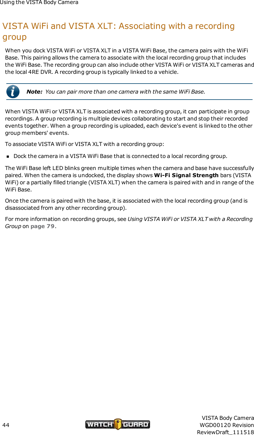 Using the VISTA Body CameraVISTA WiFi and VISTAXLT: Associating with a recordinggroupWhen you dock VISTA WiFi or VISTA XLT in a VISTA WiFi Base, the camera pairs with the WiFiBase. This pairing allows the camera to associate with the local recording group that includesthe WiFi Base. The recording group can also include other VISTA WiFi or VISTA XLT cameras andthe local 4RE DVR. A recording group is typically linked to a vehicle.Note: You can pair more than one camera with the same WiFi Base.When VISTA WiFi or VISTA XLT is associated with a recording group, it can participate in grouprecordings. A group recording is multiple devices collaborating to start and stop their recordedevents together. When a group recording is uploaded, each device's event is linked to the othergroup members' events.To associate VISTA WiFi or VISTA XLT with a recording group:nDock the camera in a VISTA WiFi Base that is connected to a local recording group.The WiFi Base left LED blinks green multiple times when the camera and base have successfullypaired. When the camera is undocked, the display shows Wi-Fi Signal Strength bars (VISTAWiFi) or a partially filled triangle (VISTA XLT) when the camera is paired with and in range of theWiFi Base.Once the camera is paired with the base, it is associated with the local recording group (and isdisassociated from any other recording group).For more information on recording groups, see Using VISTAWiFi or VISTA XLT with a RecordingGroup on page 79.44VISTA Body CameraWGD00120 RevisionReviewDraft_111518