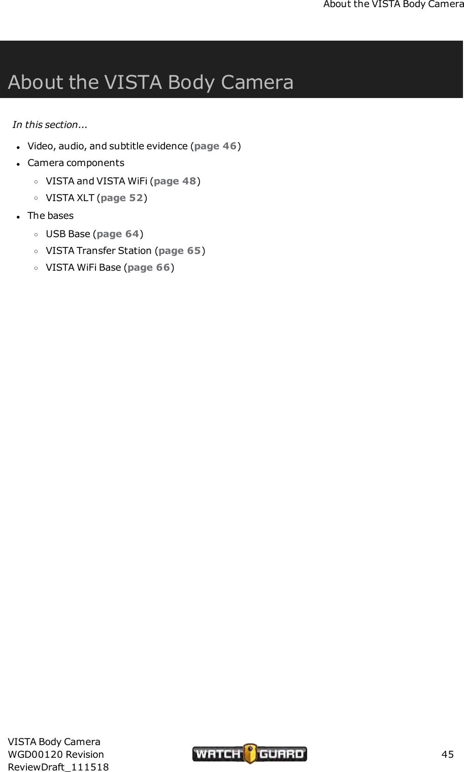 About the VISTA Body CameraAbout the VISTA Body CameraIn this section...lVideo, audio, and subtitle evidence (page 46)lCamera componentsoVISTA and VISTA WiFi (page 48)oVISTA XLT (page 52)lThe basesoUSB Base (page 64)oVISTA Transfer Station (page 65)oVISTA WiFi Base (page 66)VISTA Body CameraWGD00120 RevisionReviewDraft_11151845
