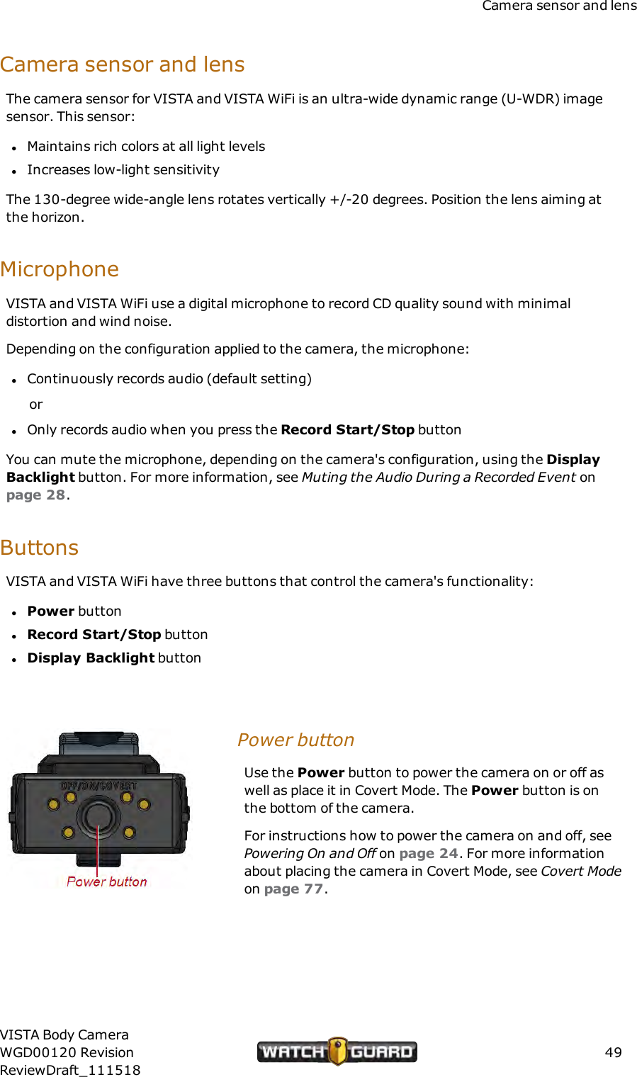 Camera sensor and lensCamera sensor and lensThe camera sensor for VISTA and VISTA WiFi is an ultra-wide dynamic range (U-WDR) imagesensor. This sensor:lMaintains rich colors at all light levelslIncreases low-light sensitivityThe 130-degree wide-angle lens rotates vertically +/-20 degrees. Position the lens aiming atthe horizon.MicrophoneVISTA and VISTA WiFi use a digital microphone to record CD quality sound with minimaldistortion and wind noise.Depending on the configuration applied to the camera, the microphone:lContinuously records audio (default setting)orlOnly records audio when you press the Record Start/Stop buttonYou can mute the microphone, depending on the camera's configuration, using the DisplayBacklight button. For more information, see Muting the Audio During a Recorded Event onpage 28.ButtonsVISTA and VISTA WiFi have three buttons that control the camera's functionality:lPower buttonlRecord Start/Stop buttonlDisplay Backlight buttonPower buttonUse the Power button to power the camera on or off aswell as place it in Covert Mode. The Power button is onthe bottom of the camera.For instructions how to power the camera on and off, seePowering On and Off on page 24. For more informationabout placing the camera in Covert Mode, see Covert Modeon page 77.VISTA Body CameraWGD00120 RevisionReviewDraft_11151849