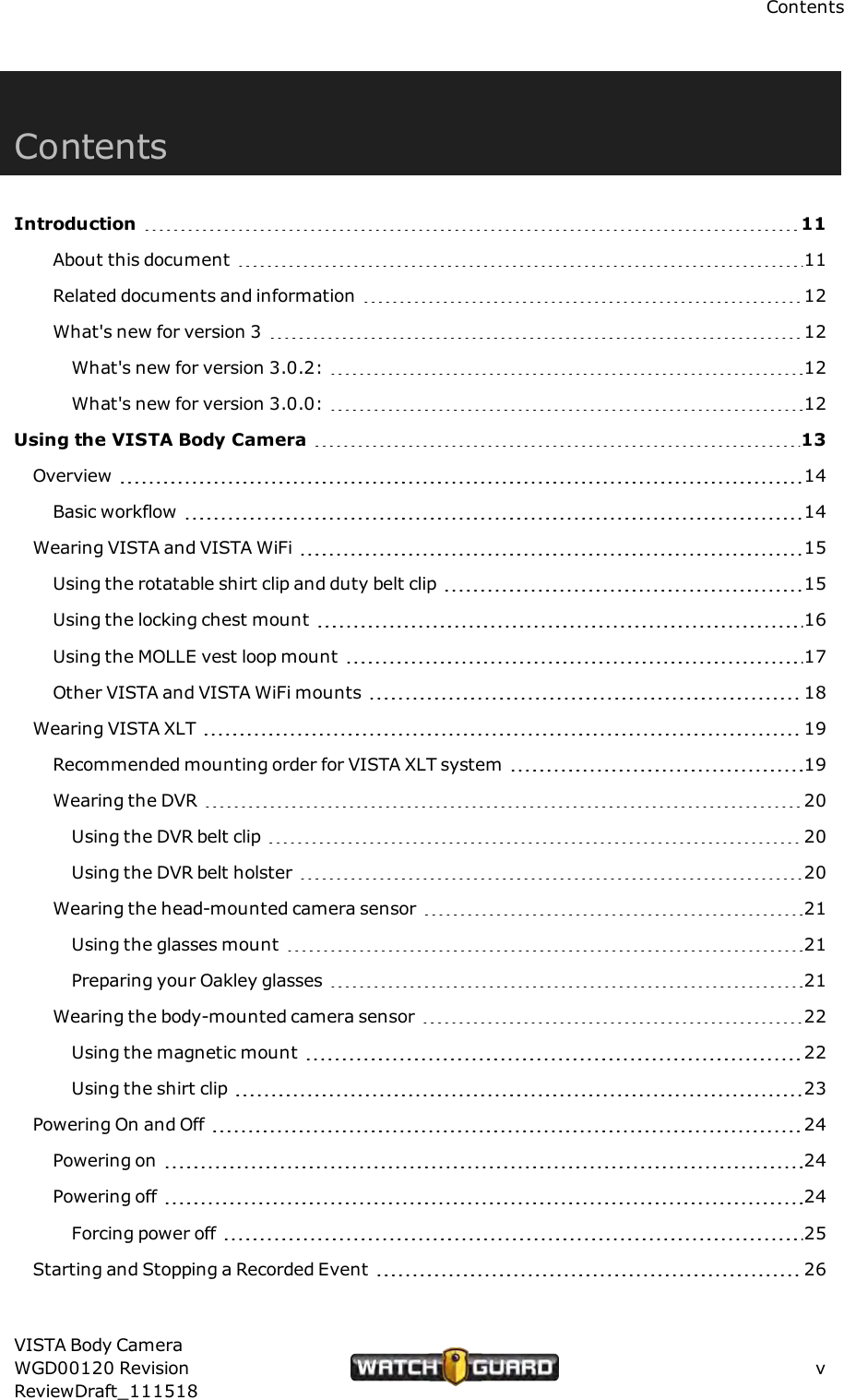 ContentsContentsIntroduction 11About this document 11Related documents and information 12What's new for version 3 12What's new for version 3.0.2: 12What's new for version 3.0.0: 12Using the VISTA Body Camera 13Overview 14Basic workflow 14Wearing VISTA and VISTAWiFi 15Using the rotatable shirt clip and duty belt clip 15Using the locking chest mount 16Using the MOLLE vest loop mount 17Other VISTAand VISTA WiFi mounts 18Wearing VISTA XLT 19Recommended mounting order for VISTA XLT system 19Wearing the DVR 20Using the DVRbelt clip 20Using the DVR belt holster 20Wearing the head-mounted camera sensor 21Using the glasses mount 21Preparing your Oakley glasses 21Wearing the body-mounted camera sensor 22Using the magnetic mount 22Using the shirt clip 23Powering On and Off 24Powering on 24Powering off 24Forcing power off 25Starting and Stopping a Recorded Event 26VISTA Body CameraWGD00120 RevisionReviewDraft_111518v