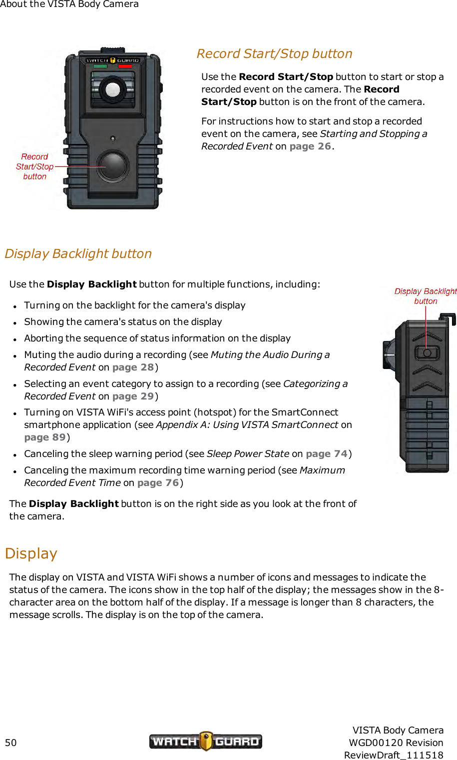 About the VISTA Body CameraRecord Start/Stop buttonUse the Record Start/Stop button to start or stop arecorded event on the camera. The RecordStart/Stop button is on the front of the camera.For instructions how to start and stop a recordedevent on the camera, see Starting and Stopping aRecorded Event on page 26.Display Backlight buttonUse the Display Backlight button for multiple functions, including:lTurning on the backlight for the camera's displaylShowing the camera's status on the displaylAborting the sequence of status information on the displaylMuting the audio during a recording (see Muting the Audio During aRecorded Event on page 28)lSelecting an event category to assign to a recording (see Categorizing aRecorded Event on page 29)lTurning on VISTA WiFi's access point (hotspot) for the SmartConnectsmartphone application (see Appendix A: Using VISTA SmartConnect onpage 89)lCanceling the sleep warning period (see Sleep Power State on page 74)lCanceling the maximum recording time warning period (see MaximumRecorded Event Time on page 76)The Display Backlight button is on the right side as you look at the front ofthe camera.DisplayThe display on VISTA and VISTA WiFi shows a number of icons and messages to indicate thestatus of the camera. The icons show in the top half of the display; the messages show in the 8-character area on the bottom half of the display. If a message is longer than 8 characters, themessage scrolls. The display is on the top of the camera.50VISTA Body CameraWGD00120 RevisionReviewDraft_111518