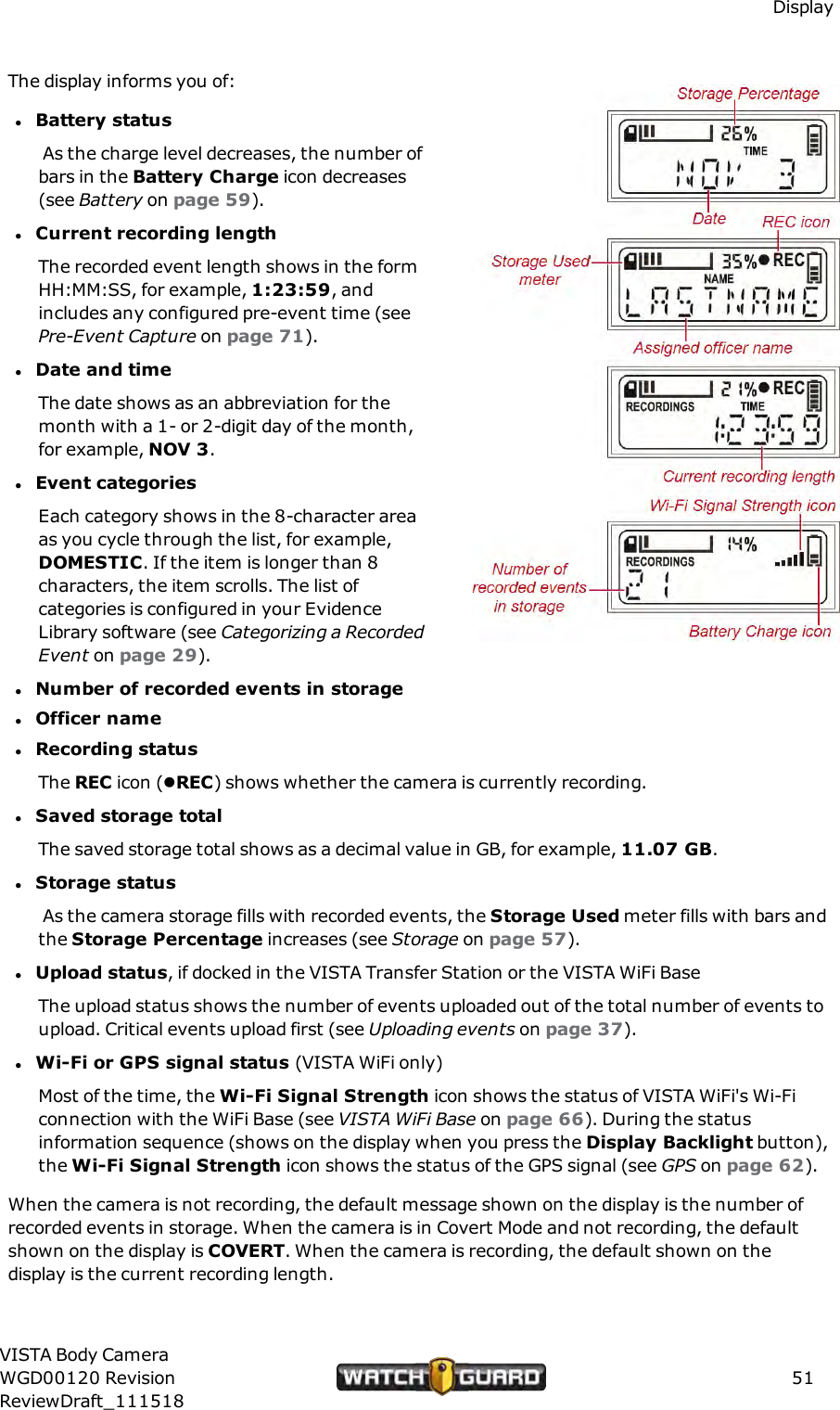 DisplayThe display informs you of:lBattery statusAs the charge level decreases, the number ofbars in the Battery Charge icon decreases(see Battery on page 59).lCurrent recording lengthThe recorded event length shows in the formHH:MM:SS, for example, 1:23:59, andincludes any configured pre-event time (seePre-Event Capture on page 71).lDate and timeThe date shows as an abbreviation for themonth with a 1- or 2-digit day of the month,for example, NOV 3.lEvent categoriesEach category shows in the 8-character areaas you cycle through the list, for example,DOMESTIC. If the item is longer than 8characters, the item scrolls. The list ofcategories is configured in your EvidenceLibrary software (see Categorizing a RecordedEvent on page 29).lNumber of recorded events in storagelOfficer namelRecording statusThe REC icon (lREC) shows whether the camera is currently recording.lSaved storage totalThe saved storage total shows as a decimal value in GB, for example, 11.07 GB.lStorage statusAs the camera storage fills with recorded events, the Storage Used meter fills with bars andthe Storage Percentage increases (see Storage on page 57).lUpload status, if docked in the VISTA Transfer Station or the VISTA WiFi BaseThe upload status shows the number of events uploaded out of the total number of events toupload. Critical events upload first (see Uploading events on page 37).lWi-Fi or GPS signal status (VISTA WiFi only)Most of the time, the Wi-Fi Signal Strength icon shows the status of VISTA WiFi's Wi-Ficonnection with the WiFi Base (see VISTA WiFi Base on page 66). During the statusinformation sequence (shows on the display when you press the Display Backlight button),the Wi-Fi Signal Strength icon shows the status of the GPS signal (see GPS on page 62).When the camera is not recording, the default message shown on the display is the number ofrecorded events in storage. When the camera is in Covert Mode and not recording, the defaultshown on the display is COVERT. When the camera is recording, the default shown on thedisplay is the current recording length.VISTA Body CameraWGD00120 RevisionReviewDraft_11151851