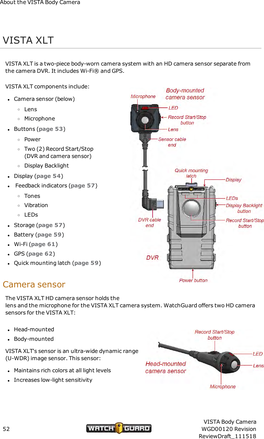 About the VISTA Body CameraVISTA XLTVISTA XLT is a two-piece body-worn camera system with an HD camera sensor separate fromthe camera DVR. It includes Wi-Fi&reg; and GPS.VISTA XLT components include:lCamera sensor (below)oLensoMicrophonelButtons (page 53)oPoweroTwo (2) Record Start/Stop(DVR and camera sensor)oDisplay BacklightlDisplay (page 54)lFeedback indicators (page 57)oTonesoVibrationoLEDslStorage (page 57)lBattery (page 59)lWi-Fi (page 61)lGPS (page 62)lQuick mounting latch (page 59)Camera sensorThe VISTA XLT HD camera sensor holds thelens and the microphone for the VISTA XLT camera system. WatchGuard offers two HD camerasensors for the VISTA XLT:lHead-mountedlBody-mountedVISTA XLT's sensor is an ultra-wide dynamic range(U-WDR) image sensor. This sensor:lMaintains rich colors at all light levelslIncreases low-light sensitivity52VISTA Body CameraWGD00120 RevisionReviewDraft_111518
