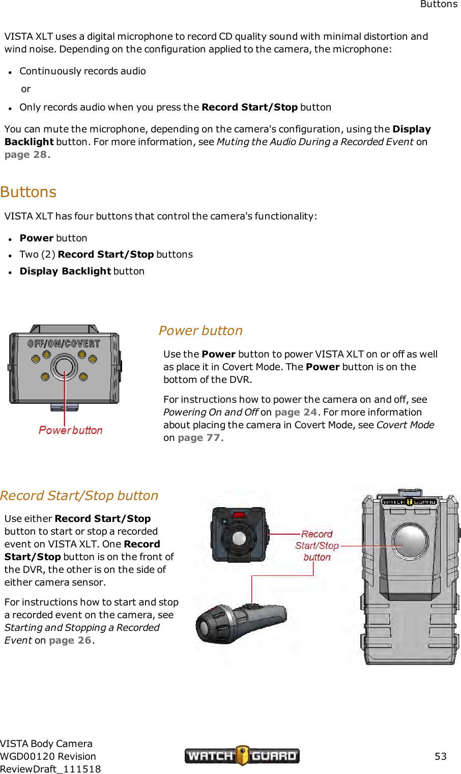ButtonsVISTA XLT uses a digital microphone to record CD quality sound with minimal distortion andwind noise. Depending on the configuration applied to the camera, the microphone:lContinuously records audioorlOnly records audio when you press the Record Start/Stop buttonYou can mute the microphone, depending on the camera's configuration, using the DisplayBacklight button. For more information, see Muting the Audio During a Recorded Event onpage 28.ButtonsVISTA XLT has four buttons that control the camera's functionality:lPower buttonlTwo (2) Record Start/Stop buttonslDisplay Backlight buttonPower buttonUse the Power button to power VISTA XLT on or off as wellas place it in Covert Mode. The Power button is on thebottom of the DVR.For instructions how to power the camera on and off, seePowering On and Off on page 24. For more informationabout placing the camera in Covert Mode, see Covert Modeon page 77.Record Start/Stop buttonUse either Record Start/Stopbutton to start or stop a recordedevent on VISTA XLT. One RecordStart/Stop button is on the front ofthe DVR, the other is on the side ofeither camera sensor.For instructions how to start and stopa recorded event on the camera, seeStarting and Stopping a RecordedEvent on page 26.VISTA Body CameraWGD00120 RevisionReviewDraft_11151853