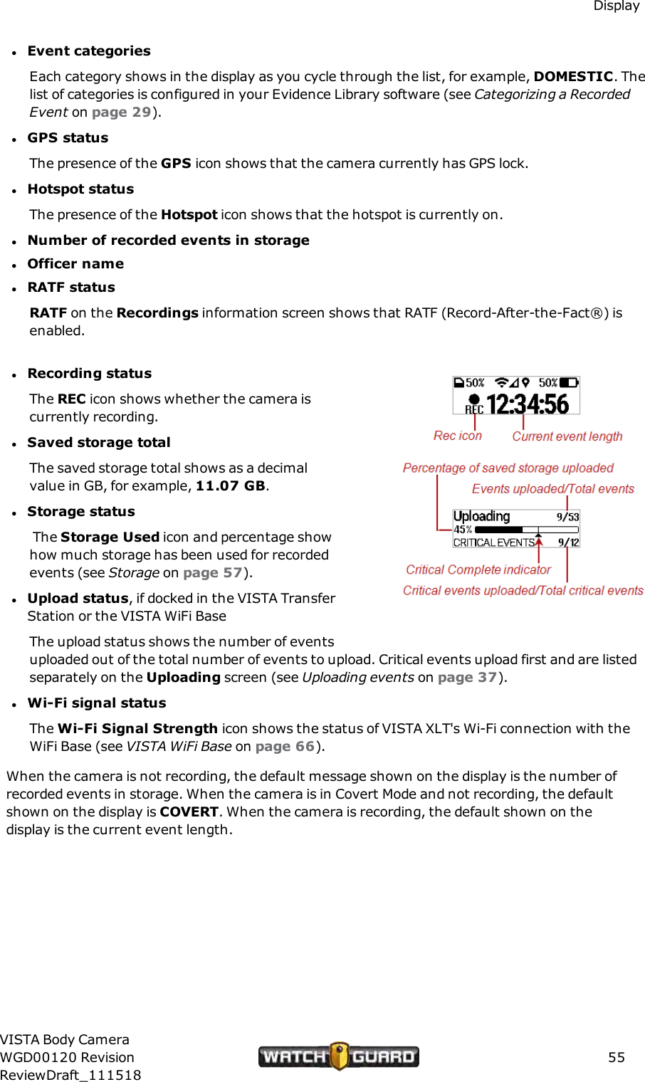 DisplaylEvent categoriesEach category shows in the display as you cycle through the list, for example, DOMESTIC. Thelist of categories is configured in your Evidence Library software (see Categorizing a RecordedEvent on page 29).lGPS statusThe presence of the GPS icon shows that the camera currently has GPS lock.lHotspot statusThe presence of the Hotspot icon shows that the hotspot is currently on.lNumber of recorded events in storagelOfficer namelRATF statusRATF on the Recordings information screen shows that RATF (Record-After-the-Fact&reg;) isenabled.lRecording statusThe REC icon shows whether the camera iscurrently recording.lSaved storage totalThe saved storage total shows as a decimalvalue in GB, for example, 11.07 GB.lStorage statusThe Storage Used icon and percentage showhow much storage has been used for recordedevents (see Storage on page 57).lUpload status, if docked in the VISTA TransferStation or the VISTA WiFi BaseThe upload status shows the number of eventsuploaded out of the total number of events to upload. Critical events upload first and are listedseparately on the Uploading screen (see Uploading events on page 37).lWi-Fi signal statusThe Wi-Fi Signal Strength icon shows the status of VISTA XLT's Wi-Fi connection with theWiFi Base (see VISTA WiFi Base on page 66).When the camera is not recording, the default message shown on the display is the number ofrecorded events in storage. When the camera is in Covert Mode and not recording, the defaultshown on the display is COVERT. When the camera is recording, the default shown on thedisplay is the current event length.VISTA Body CameraWGD00120 RevisionReviewDraft_11151855