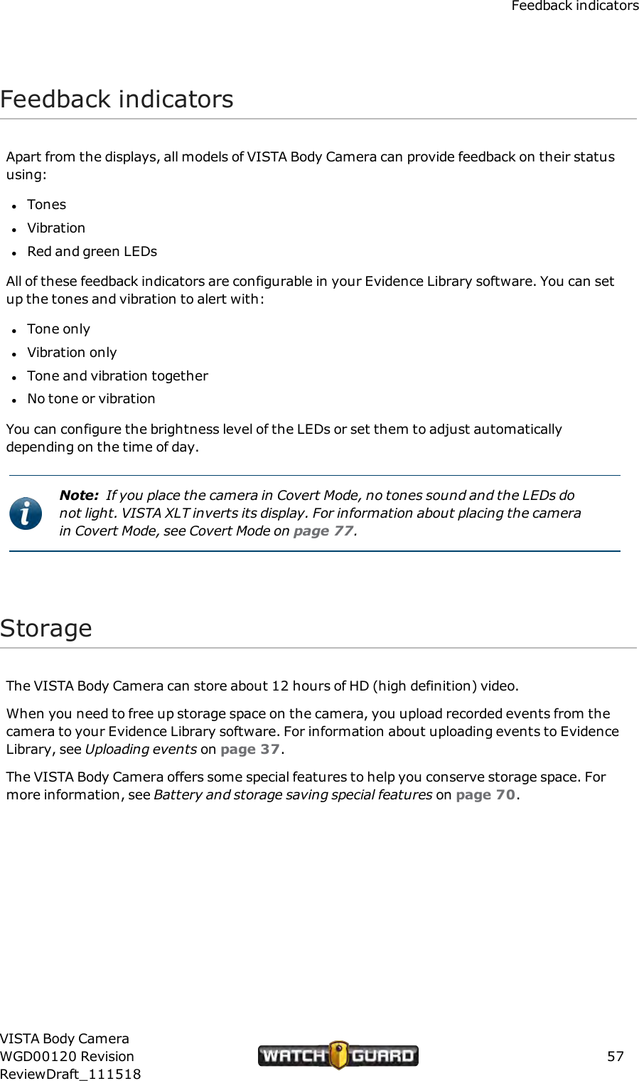 Feedback indicatorsFeedback indicatorsApart from the displays, all models of VISTA Body Camera can provide feedback on their statususing:lToneslVibrationlRed and green LEDsAll of these feedback indicators are configurable in your Evidence Library software. You can setup the tones and vibration to alert with:lTone onlylVibration onlylTone and vibration togetherlNo tone or vibrationYou can configure the brightness level of the LEDs or set them to adjust automaticallydepending on the time of day.Note: If you place the camera in Covert Mode, no tones sound and the LEDs donot light. VISTA XLT inverts its display. For information about placing the camerain Covert Mode, see Covert Mode on page 77.StorageThe VISTA Body Camera can store about 12 hours of HD (high definition) video.When you need to free up storage space on the camera, you upload recorded events from thecamera to your Evidence Library software. For information about uploading events to EvidenceLibrary, see Uploading events on page 37.The VISTA Body Camera offers some special features to help you conserve storage space. Formore information, see Battery and storage saving special features on page 70.VISTA Body CameraWGD00120 RevisionReviewDraft_11151857