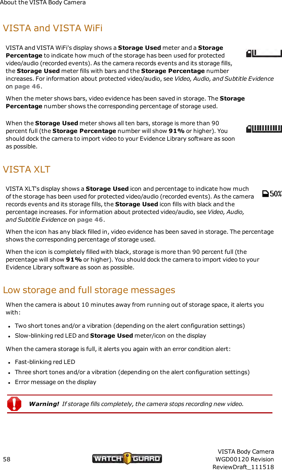 About the VISTA Body CameraVISTAand VISTA WiFiVISTA and VISTA WiFi's display shows a Storage Used meter and a StoragePercentage to indicate how much of the storage has been used for protectedvideo/audio (recorded events). As the camera records events and its storage fills,the Storage Used meter fills with bars and the Storage Percentage numberincreases. For information about protected video/audio, see Video, Audio, and Subtitle Evidenceon page 46.When the meter shows bars, video evidence has been saved in storage. The StoragePercentage number shows the corresponding percentage of storage used.When the Storage Used meter shows all ten bars, storage is more than 90percent full (the Storage Percentage number will show 91% or higher). Youshould dock the camera to import video to your Evidence Library software as soonas possible.VISTA XLTVISTA XLT's display shows a Storage Used icon and percentage to indicate how muchof the storage has been used for protected video/audio (recorded events). As the camerarecords events and its storage fills, the Storage Used icon fills with black and thepercentage increases. For information about protected video/audio, see Video, Audio,and Subtitle Evidence on page 46.When the icon has any black filled in, video evidence has been saved in storage. The percentageshows the corresponding percentage of storage used.When the icon is completely filled with black, storage is more than 90 percent full (thepercentage will show 91% or higher). You should dock the camera to import video to yourEvidence Library software as soon as possible.Low storage and full storage messagesWhen the camera is about 10 minutes away from running out of storage space, it alerts youwith:lTwo short tones and/or a vibration (depending on the alert configuration settings)lSlow-blinking red LED and Storage Used meter/icon on the displayWhen the camera storage is full, it alerts you again with an error condition alert:lFast-blinking red LEDlThree short tones and/or a vibration (depending on the alert configuration settings)lError message on the displayWarning! If storage fills completely, the camera stops recording new video.58VISTA Body CameraWGD00120 RevisionReviewDraft_111518
