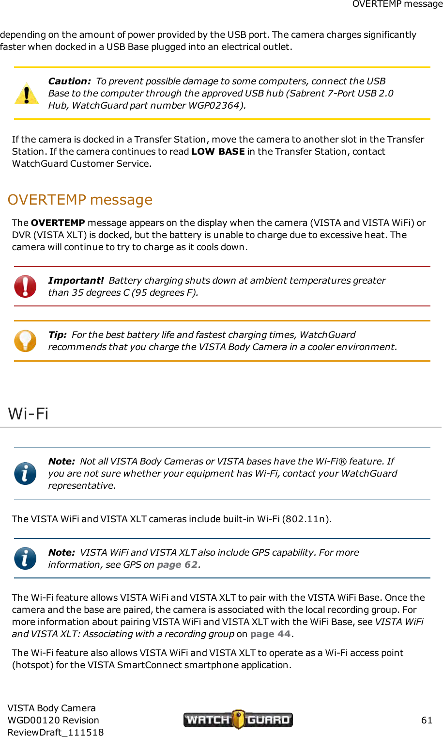 OVERTEMP messagedepending on the amount of power provided by the USB port. The camera charges significantlyfaster when docked in a USB Base plugged into an electrical outlet.Caution: To prevent possible damage to some computers, connect the USBBase to the computer through the approved USB hub (Sabrent 7-Port USB 2.0Hub, WatchGuard part number WGP02364).If the camera is docked in a Transfer Station, move the camera to another slot in the TransferStation. If the camera continues to read LOW BASE in the Transfer Station, contactWatchGuard Customer Service.OVERTEMP messageThe OVERTEMP message appears on the display when the camera (VISTA and VISTA WiFi) orDVR (VISTA XLT) is docked, but the battery is unable to charge due to excessive heat. Thecamera will continue to try to charge as it cools down.Important! Battery charging shuts down at ambient temperatures greaterthan 35 degrees C (95 degrees F).Tip: For the best battery life and fastest charging times, WatchGuardrecommends that you charge the VISTA Body Camera in a cooler environment.Wi-FiNote: Not all VISTA Body Cameras or VISTA bases have the Wi-Fi&reg; feature. Ifyou are not sure whether your equipment has Wi-Fi, contact your WatchGuardrepresentative.The VISTA WiFi and VISTA XLT cameras include built-in Wi-Fi (802.11n).Note: VISTA WiFi and VISTA XLT also include GPS capability. For moreinformation, see GPS on page 62.The Wi-Fi feature allows VISTA WiFi and VISTA XLT to pair with the VISTA WiFi Base. Once thecamera and the base are paired, the camera is associated with the local recording group. Formore information about pairing VISTA WiFi and VISTA XLT with the WiFi Base, see VISTA WiFiand VISTAXLT: Associating with a recording group on page 44.The Wi-Fi feature also allows VISTA WiFi and VISTA XLT to operate as a Wi-Fi access point(hotspot) for the VISTA SmartConnect smartphone application.VISTA Body CameraWGD00120 RevisionReviewDraft_11151861