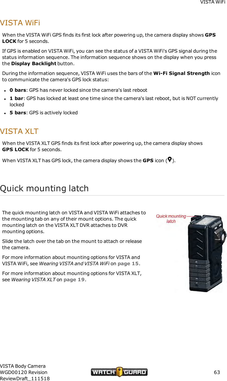 VISTA WiFiVISTA WiFiWhen the VISTA WiFi GPS finds its first lock after powering up, the camera display shows GPSLOCK for 5 seconds.If GPS is enabled on VISTA WiFi, you can see the status of a VISTA WiFi's GPS signal during thestatus information sequence. The information sequence shows on the display when you pressthe Display Backlight button.During the information sequence, VISTA WiFi uses the bars of the Wi-Fi Signal Strength iconto communicate the camera's GPS lock status:l0 bars: GPS has never locked since the camera's last rebootl1 bar: GPS has locked at least one time since the camera's last reboot, but is NOT currentlylockedl5 bars: GPS is actively lockedVISTA XLTWhen the VISTA XLT GPS finds its first lock after powering up, the camera display showsGPSLOCK for 5 seconds.When VISTA XLT has GPS lock, the camera display shows the GPS icon ( ).Quick mounting latchThe quick mounting latch on VISTA and VISTA WiFi attaches tothe mounting tab on any of their mount options. The quickmounting latch on the VISTA XLT DVR attaches to DVRmounting options.Slide the latch over the tab on the mount to attach or releasethe camera.For more information about mounting options for VISTA andVISTA WiFi, see Wearing VISTA and VISTAWiFi on page 15.For more information about mounting options for VISTA XLT,see Wearing VISTA XLT on page 19.VISTA Body CameraWGD00120 RevisionReviewDraft_11151863