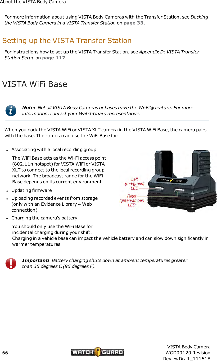 About the VISTA Body CameraFor more information about using VISTA Body Cameras with the Transfer Station, see Dockingthe VISTA Body Camera in a VISTA Transfer Station on page 33.Setting up the VISTA Transfer StationFor instructions how to set up the VISTA Transfer Station, see Appendix D: VISTA TransferStation Setup on page 117.VISTA WiFi BaseNote: Not all VISTA Body Cameras or bases have the Wi-Fi&reg; feature. For moreinformation, contact your WatchGuard representative.When you dock the VISTA WiFi or VISTA XLT camera in the VISTA WiFi Base, the camera pairswith the base. The camera can use the WiFi Base for:lAssociating with a local recording groupThe WiFi Base acts as the Wi-Fi access point(802.11n hotspot) for VISTA WiFi or VISTAXLT to connect to the local recording groupnetwork. The broadcast range for the WiFiBase depends on its current environment.lUpdating firmwarelUploading recorded events from storage(only with an Evidence Library 4 Webconnection)lCharging the camera's batteryYou should only use the WiFi Base forincidental charging during your shift.Charging in a vehicle base can impact the vehicle battery and can slow down significantly inwarmer temperatures.Important! Battery charging shuts down at ambient temperatures greaterthan 35 degrees C (95 degrees F).66VISTA Body CameraWGD00120 RevisionReviewDraft_111518