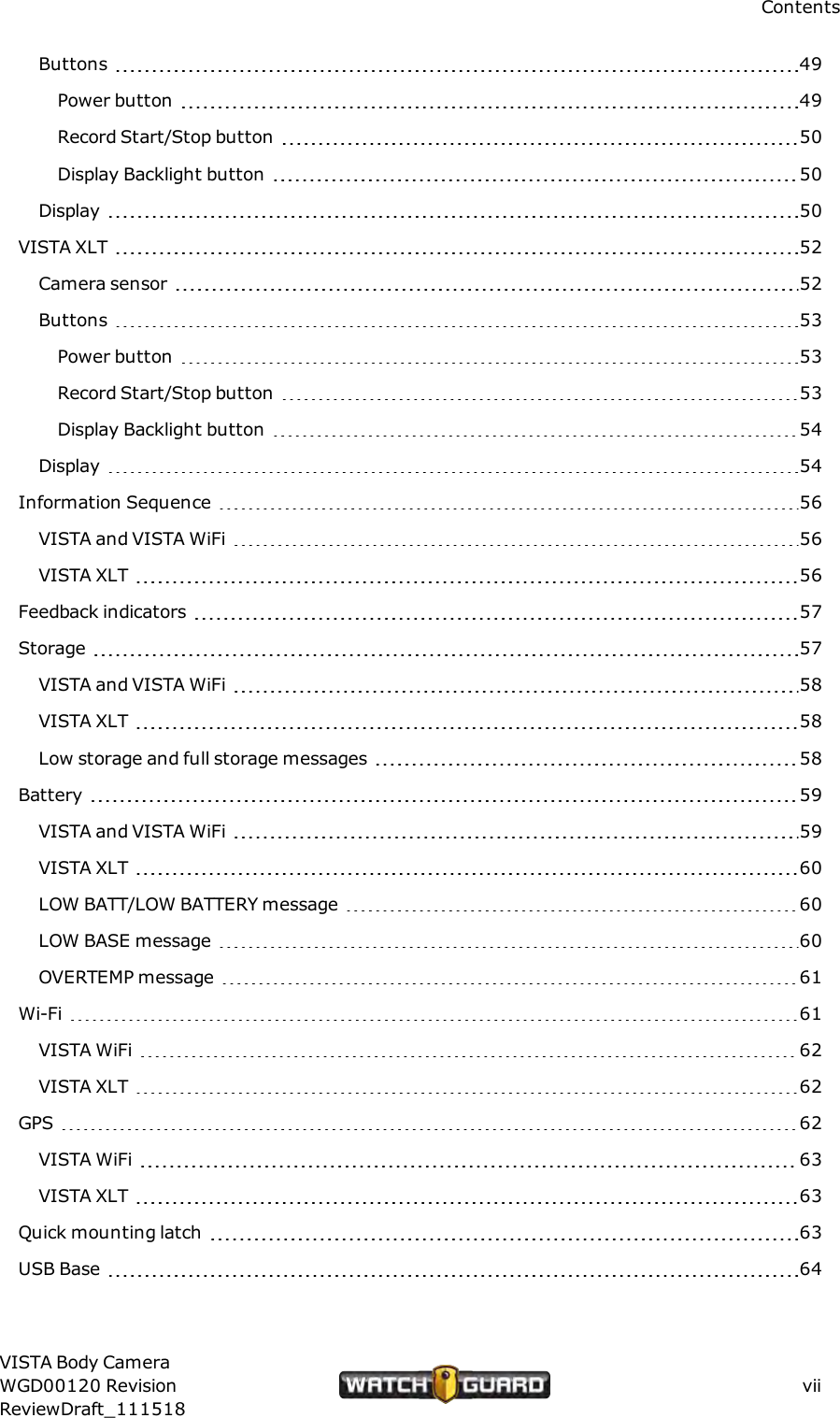 ContentsButtons 49Power button 49Record Start/Stop button 50Display Backlight button 50Display 50VISTA XLT 52Camera sensor 52Buttons 53Power button 53Record Start/Stop button 53Display Backlight button 54Display 54Information Sequence 56VISTA and VISTA WiFi 56VISTA XLT 56Feedback indicators 57Storage 57VISTAand VISTA WiFi 58VISTA XLT 58Low storage and full storage messages 58Battery 59VISTA and VISTAWiFi 59VISTA XLT 60LOW BATT/LOW BATTERY message 60LOW BASE message 60OVERTEMP message 61Wi-Fi 61VISTA WiFi 62VISTAXLT 62GPS 62VISTA WiFi 63VISTA XLT 63Quick mounting latch 63USB Base 64VISTA Body CameraWGD00120 RevisionReviewDraft_111518vii