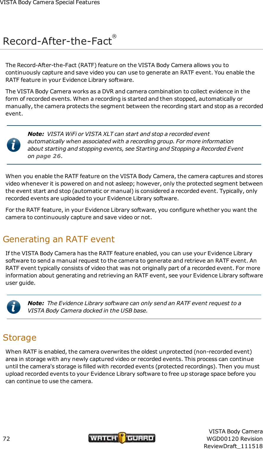 VISTABody Camera Special FeaturesRecord-After-the-Fact&reg;The Record-After-the-Fact (RATF) feature on the VISTA Body Camera allows you tocontinuously capture and save video you can use to generate an RATF event. You enable theRATF feature in your Evidence Library software.The VISTA Body Camera works as a DVR and camera combination to collect evidence in theform of recorded events. When a recording is started and then stopped, automatically ormanually, the camera protects the segment between the recording start and stop as a recordedevent.Note: VISTA WiFi or VISTA XLT can start and stop a recorded eventautomatically when associated with a recording group. For more informationabout starting and stopping events, see Starting and Stopping a Recorded Eventon page 26.When you enable the RATF feature on the VISTA Body Camera, the camera captures and storesvideo whenever it is powered on and not asleep; however, only the protected segment betweenthe event start and stop (automatic or manual) is considered a recorded event. Typically, onlyrecorded events are uploaded to your Evidence Library software.For the RATF feature, in your Evidence Library software, you configure whether you want thecamera to continuously capture and save video or not.Generating an RATF eventIf the VISTA Body Camera has the RATF feature enabled, you can use your Evidence Librarysoftware to send a manual request to the camera to generate and retrieve an RATF event. AnRATF event typically consists of video that was not originally part of a recorded event. For moreinformation about generating and retrieving an RATF event, see your Evidence Library softwareuser guide.Note: The Evidence Library software can only send an RATF event request to aVISTA Body Camera docked in the USBbase.StorageWhen RATF is enabled, the camera overwrites the oldest unprotected (non-recorded event)area in storage with any newly captured video or recorded events. This process can continueuntil the camera's storage is filled with recorded events (protected recordings). Then you mustupload recorded events to your Evidence Library software to free up storage space before youcan continue to use the camera.72VISTA Body CameraWGD00120 RevisionReviewDraft_111518