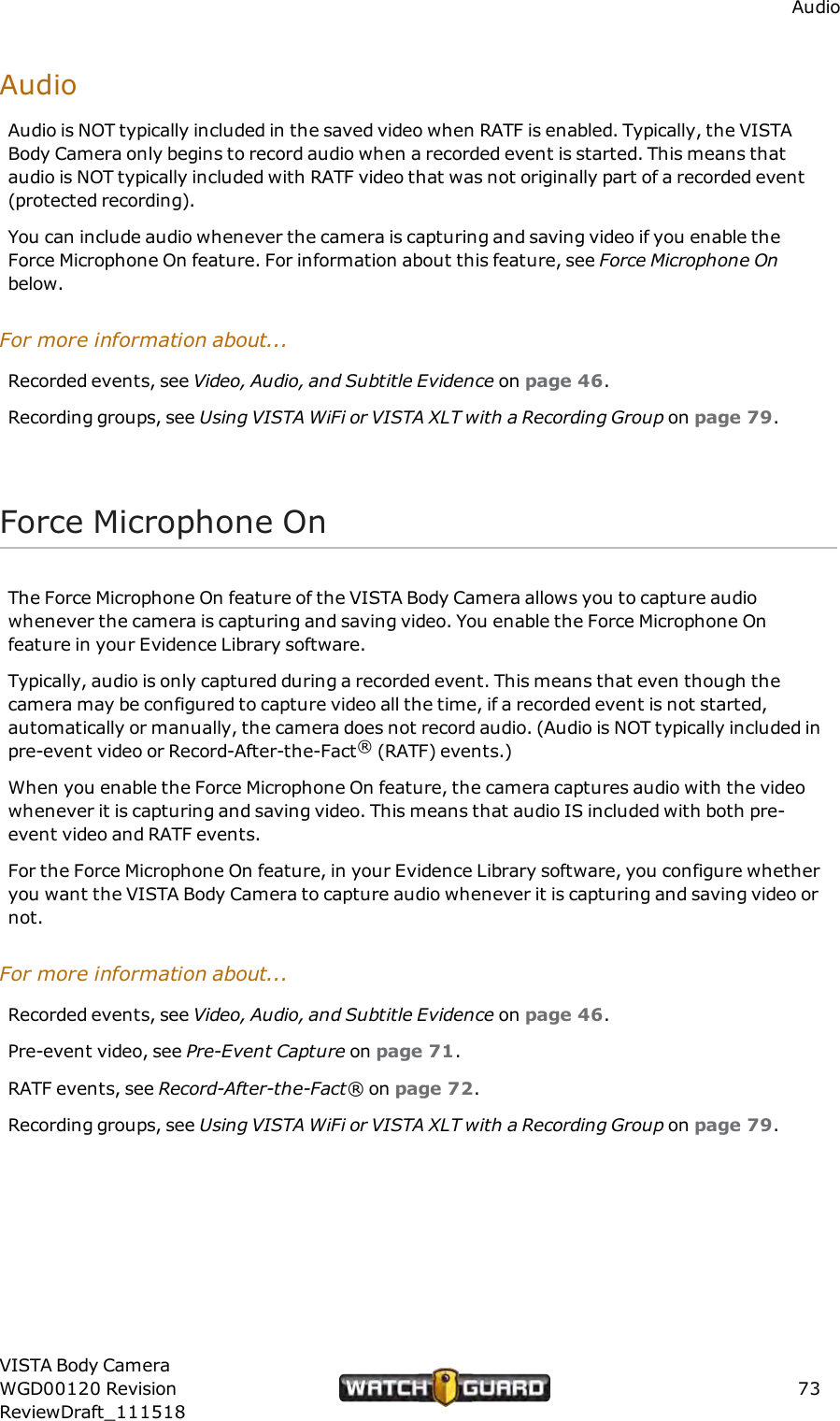 AudioAudioAudio is NOT typically included in the saved video when RATF is enabled. Typically, the VISTABody Camera only begins to record audio when a recorded event is started. This means thataudio is NOT typically included with RATF video that was not originally part of a recorded event(protected recording).You can include audio whenever the camera is capturing and saving video if you enable theForce Microphone On feature. For information about this feature, see Force Microphone Onbelow.For more information about...Recorded events, see Video, Audio, and Subtitle Evidence on page 46.Recording groups, see Using VISTAWiFi or VISTA XLT with a Recording Group on page 79.Force Microphone OnThe Force Microphone On feature of the VISTA Body Camera allows you to capture audiowhenever the camera is capturing and saving video. You enable the Force Microphone Onfeature in your Evidence Library software.Typically, audio is only captured during a recorded event. This means that even though thecamera may be configured to capture video all the time, if a recorded event is not started,automatically or manually, thecamera does not record audio. (Audio is NOT typically included inpre-event video or Record-After-the-Fact&reg;(RATF) events.)When you enable the Force Microphone On feature, the camera captures audio with the videowhenever it is capturing and saving video. This means that audio IS included with both pre-event video and RATF events.For the Force Microphone On feature, in your Evidence Library software, you configure whetheryou want the VISTA Body Camera to capture audio whenever it is capturing and saving video ornot.For more information about...Recorded events, see Video, Audio, and Subtitle Evidence on page 46.Pre-event video, see Pre-Event Capture on page 71.RATF events, see Record-After-the-Fact&reg; on page 72.Recording groups, see Using VISTAWiFi or VISTA XLT with a Recording Group on page 79.VISTA Body CameraWGD00120 RevisionReviewDraft_11151873