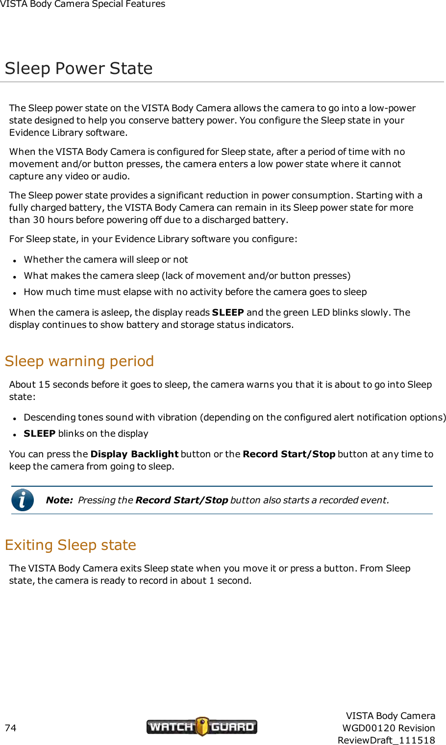 VISTABody Camera Special FeaturesSleep Power StateThe Sleep power state on the VISTA Body Camera allows the camera to go into a low-powerstate designed to help you conserve battery power. You configure the Sleep state in yourEvidence Library software.When the VISTA Body Camera is configured for Sleep state, after a period of time with nomovement and/or button presses, the camera enters a low power state where it cannotcapture any video or audio.The Sleep power state provides a significant reduction in power consumption. Starting with afully charged battery, the VISTA Body Camera can remain in its Sleep power state for morethan 30 hours before powering off due to a discharged battery.For Sleep state, in your Evidence Library software you configure:lWhether the camera will sleep or notlWhat makes the camera sleep (lack of movement and/or button presses)lHow much time must elapse with no activity before the camera goes to sleepWhen the camera is asleep, the display reads SLEEP and the green LED blinks slowly. Thedisplay continues to show battery and storage status indicators.Sleep warning periodAbout 15 seconds before it goes to sleep, the camera warns you that it is about to go into Sleepstate:lDescending tones sound with vibration (depending on the configured alert notification options)lSLEEP blinks on the displayYou can press the Display Backlight button or the Record Start/Stop button at any time tokeep the camera from going to sleep.Note: Pressing the Record Start/Stop button also starts a recorded event.Exiting Sleep stateTheVISTA Body Camera exits Sleep state when you move it or press a button. From Sleepstate, the camera is ready to record in about 1 second.74VISTA Body CameraWGD00120 RevisionReviewDraft_111518