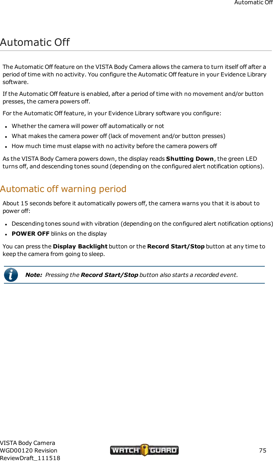 Automatic OffAutomatic OffThe Automatic Off feature on the VISTA Body Camera allows the camera to turn itself off after aperiod of time with no activity. You configure the Automatic Off feature in your Evidence Librarysoftware.If the Automatic Off feature is enabled, after a period of time with no movement and/or buttonpresses, the camera powers off.For the Automatic Off feature, in your Evidence Library software you configure:lWhether the camera will power off automatically or notlWhat makes the camera power off (lack of movement and/or button presses)lHow much time must elapse with no activity before the camera powers offAs the VISTA Body Camera powers down, the display reads Shutting Down, the green LEDturns off, and descending tones sound (depending on the configured alert notification options).Automatic off warning periodAbout 15 seconds before it automatically powers off, the camera warns you that it is about topower off:lDescending tones sound with vibration (depending on the configured alert notification options)lPOWEROFF blinks on the displayYou can press the Display Backlight button or the Record Start/Stop button at any time tokeep the camera from going to sleep.Note: Pressing the Record Start/Stop button also starts a recorded event.VISTA Body CameraWGD00120 RevisionReviewDraft_11151875