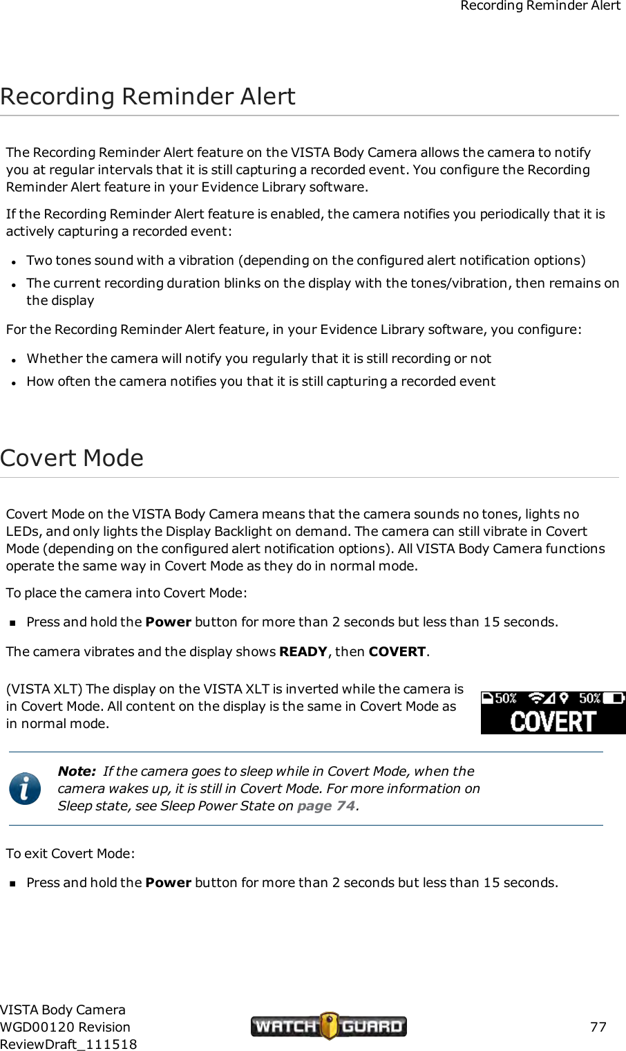 Recording Reminder AlertRecording Reminder AlertThe Recording Reminder Alert feature on the VISTA Body Camera allows the camera to notifyyou at regular intervals that it is still capturing a recorded event. You configure the RecordingReminder Alert feature in your Evidence Library software.If the Recording Reminder Alert feature is enabled, the camera notifies you periodically that it isactively capturing a recorded event:lTwo tones sound with a vibration (depending on the configured alert notification options)lThe current recording duration blinks on the display with the tones/vibration, then remains onthe displayFor the Recording Reminder Alert feature, in your Evidence Library software, you configure:lWhether the camera will notify you regularly that it is still recording or notlHow often the camera notifies you that it is still capturing a recorded eventCovert ModeCovert Mode on the VISTA Body Camera means that the camera sounds no tones, lights noLEDs, and only lights the Display Backlight on demand. The camera can still vibrate in CovertMode (depending on the configured alert notification options). All VISTA Body Camera functionsoperate the same way in Covert Mode as they do in normal mode.To place the camera into Covert Mode:nPress and hold the Power button for more than 2 seconds but less than 15 seconds.The camera vibrates and the display shows READY, then COVERT.(VISTA XLT) The display on the VISTA XLT is inverted while the camera isin Covert Mode. All content on the display is the same in Covert Mode asin normal mode.Note: If the camera goes to sleep while in Covert Mode, when thecamera wakes up, it is still in Covert Mode. For more information onSleep state, see Sleep Power State on page 74.To exit Covert Mode:nPress and hold the Power button for more than 2 seconds but less than 15 seconds.VISTA Body CameraWGD00120 RevisionReviewDraft_11151877