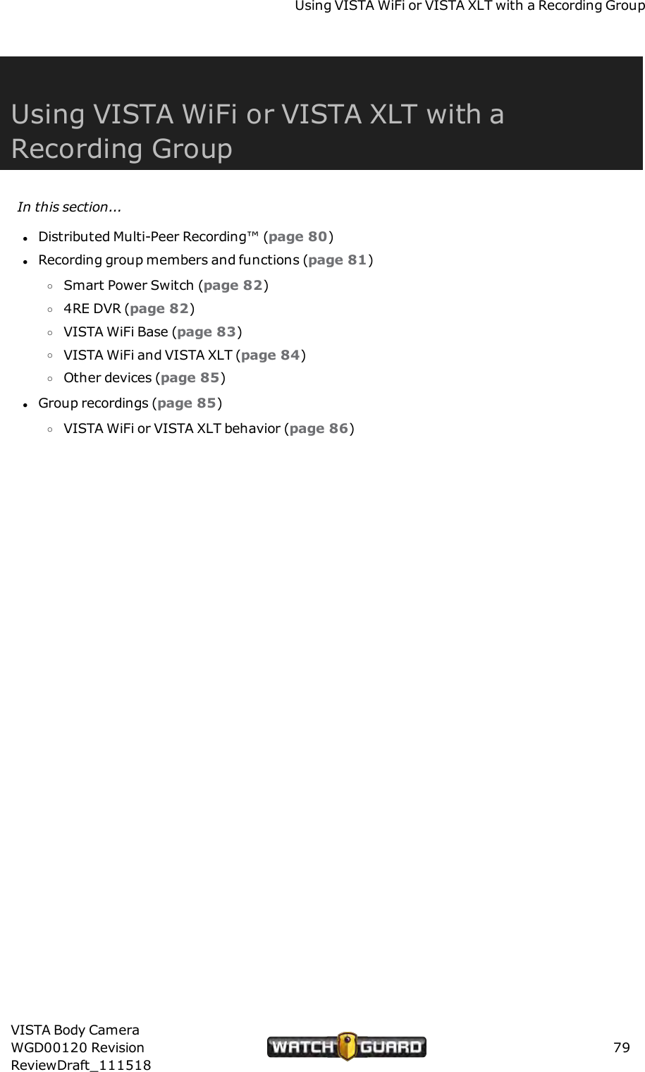 Using VISTAWiFi or VISTA XLT with a Recording GroupUsing VISTAWiFi or VISTA XLT with aRecording GroupIn this section...lDistributed Multi-Peer Recording&trade; (page 80)lRecording group members and functions (page 81)oSmart Power Switch (page 82)o4RE DVR (page 82)oVISTA WiFi Base (page 83)oVISTA WiFi and VISTA XLT (page 84)oOther devices (page 85)lGroup recordings (page 85)oVISTA WiFi or VISTA XLT behavior (page 86)VISTA Body CameraWGD00120 RevisionReviewDraft_11151879