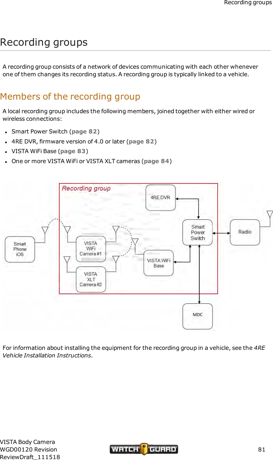 Recording groupsRecording groupsA recording group consists of a network of devices communicating with each other wheneverone of them changes its recording status. A recording group is typically linked to a vehicle.Members of the recording groupA local recording group includes the following members, joined together with either wired orwireless connections:lSmart Power Switch (page 82)l4RE DVR, firmware version of 4.0 or later (page 82)lVISTA WiFi Base (page 83)lOne or more VISTA WiFi or VISTA XLT cameras (page 84)For information about installing the equipment for the recording group in a vehicle, see the 4REVehicle Installation Instructions.VISTA Body CameraWGD00120 RevisionReviewDraft_11151881