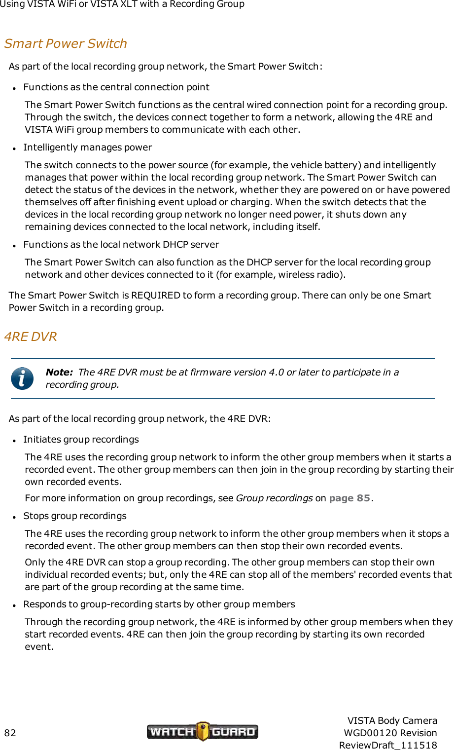 Using VISTAWiFi or VISTA XLT with a Recording GroupSmart Power SwitchAs part of the local recording group network, the Smart Power Switch:lFunctions as the central connection pointThe Smart Power Switch functions as the central wired connection point for a recording group.Through the switch, the devices connect together to form a network, allowing the 4RE andVISTA WiFi group members to communicate with each other.lIntelligently manages powerThe switch connects to the power source (for example, the vehicle battery) and intelligentlymanages that power within the local recording group network. The Smart Power Switch candetect the status of the devices in the network, whether they are powered on or have poweredthemselves off after finishing event upload or charging. When the switch detects that thedevices in the local recording group network no longer need power, it shuts down anyremaining devices connected to the local network, including itself.lFunctions as the local network DHCP serverThe Smart Power Switch can also function as the DHCPserver for the local recording groupnetwork and other devices connected to it (for example, wireless radio).The Smart Power Switch is REQUIRED to form a recording group. There can only be one SmartPower Switch in a recording group.4RE DVRNote: The 4RE DVR must be at firmware version 4.0 or later to participate in arecording group.As part of the local recording group network, the 4RE DVR:lInitiates group recordingsThe 4RE uses the recording group network to inform the other group members when it starts arecorded event. The other group members can then join in the group recording by starting theirown recorded events.For more information on group recordings, see Group recordings on page 85.lStops group recordingsThe 4RE uses the recording group network to inform the other group members when it stops arecorded event. The other group members can then stop their own recorded events.Only the 4RE DVR can stop a group recording. The other group members can stop their ownindividual recorded events; but, only the 4RE can stop all of the members' recorded events thatare part of the group recording at the same time.lResponds to group-recording starts by other group membersThrough the recording group network, the 4RE is informed by other group members when theystart recorded events. 4RE can then join the group recording by starting its own recordedevent.82VISTA Body CameraWGD00120 RevisionReviewDraft_111518