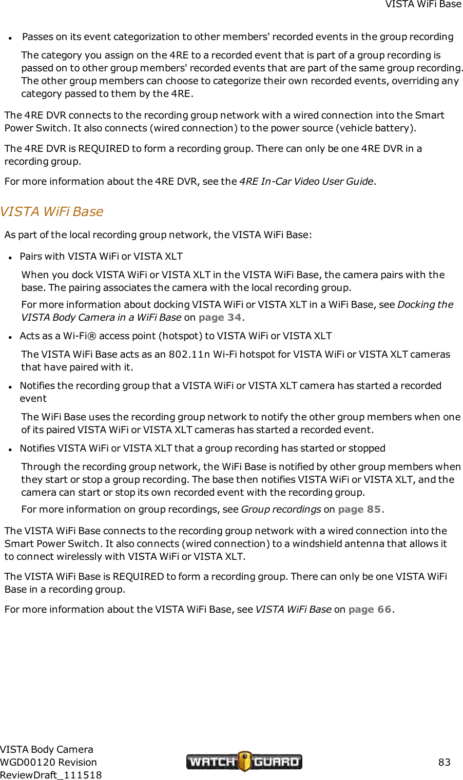 VISTA WiFi BaselPasses on its event categorization to other members' recorded events in the group recordingThe category you assign on the 4RE to a recorded event that is part of a group recording ispassed on to other group members' recorded events that are part of the same group recording.The other group members can choose to categorize their own recorded events, overriding anycategory passed to them by the 4RE.The 4RE DVR connects to the recording group network with a wired connection into the SmartPower Switch. It also connects (wired connection) to the power source (vehicle battery).The 4RE DVR is REQUIRED to form a recording group. There can only be one 4RE DVR in arecording group.For more information about the 4RE DVR, see the 4RE In-Car Video User Guide.VISTA WiFi BaseAs part of the local recording group network, the VISTA WiFi Base:lPairs with VISTA WiFi or VISTA XLTWhen you dock VISTA WiFi or VISTA XLT in the VISTA WiFi Base, the camera pairs with thebase. The pairing associates the camera with the local recording group.For more information about docking VISTA WiFi or VISTA XLT in a WiFi Base, see Docking theVISTABody Camera in a WiFi Base on page 34.lActs as a Wi-Fi&reg; access point (hotspot) to VISTA WiFi or VISTA XLTThe VISTA WiFi Base acts as an 802.11n Wi-Fi hotspot for VISTA WiFi or VISTA XLT camerasthat have paired with it.lNotifies the recording group that a VISTA WiFi or VISTA XLT camera has started a recordedeventThe WiFi Base uses the recording group network to notify the other group members when oneof its paired VISTA WiFi or VISTA XLT cameras has started a recorded event.lNotifies VISTA WiFi or VISTA XLT that a group recording has started or stoppedThrough the recording group network, the WiFi Base is notified by other group members whenthey start or stop a group recording. The base then notifies VISTA WiFi or VISTA XLT, and thecamera can start or stop its own recorded event with the recording group.For more information on group recordings, see Group recordings on page 85.The VISTA WiFi Base connects to the recording group network with a wired connection into theSmart Power Switch. It also connects (wired connection) to a windshield antenna that allows itto connect wirelessly with VISTA WiFi or VISTA XLT.The VISTA WiFi Base is REQUIREDto form a recording group. There can only be one VISTA WiFiBase in a recording group.For more information about the VISTA WiFi Base, see VISTA WiFi Base on page 66.VISTA Body CameraWGD00120 RevisionReviewDraft_11151883