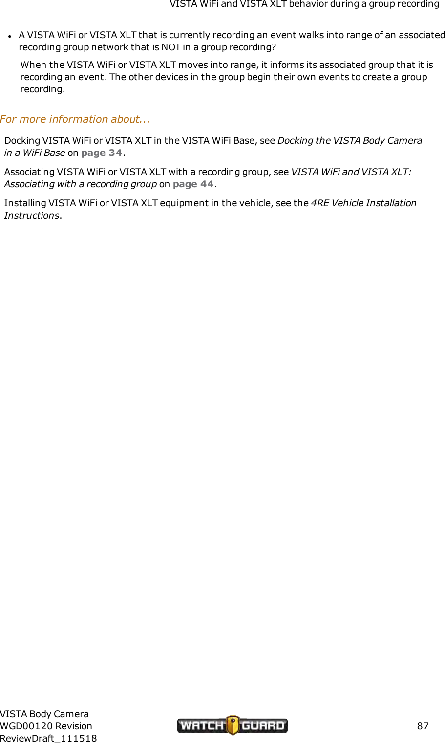 VISTA WiFi and VISTA XLT behavior during a group recordinglA VISTA WiFi or VISTA XLT that is currently recording an event walks into range of an associatedrecording group network that is NOT in a group recording?When the VISTA WiFi or VISTA XLT moves into range, it informs its associated group that it isrecording an event. The other devices in the group begin their own events to create a grouprecording.For more information about...Docking VISTA WiFi or VISTA XLT in the VISTA WiFi Base, see Docking the VISTABody Camerain a WiFi Base on page 34.Associating VISTA WiFi or VISTA XLT with a recording group, see VISTA WiFi and VISTAXLT:Associating with a recording group on page 44.Installing VISTA WiFi or VISTA XLT equipment in the vehicle, see the 4RE Vehicle InstallationInstructions.VISTA Body CameraWGD00120 RevisionReviewDraft_11151887