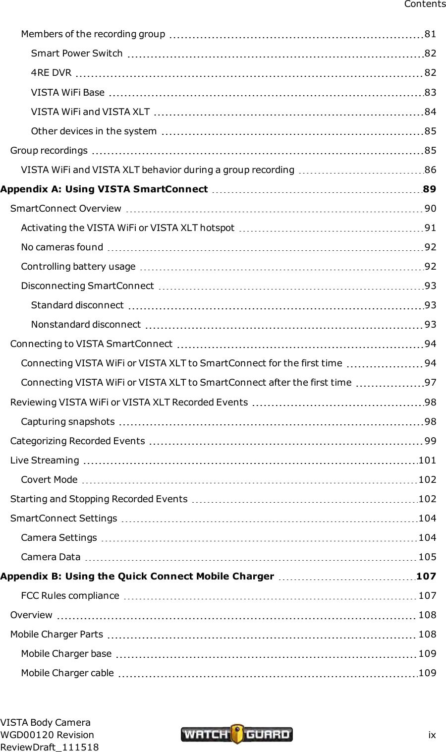ContentsMembers of the recording group 81Smart Power Switch 824RE DVR 82VISTA WiFi Base 83VISTA WiFi and VISTA XLT 84Other devices in the system 85Group recordings 85VISTA WiFi and VISTA XLT behavior during a group recording 86Appendix A: Using VISTA SmartConnect 89SmartConnect Overview 90Activating the VISTA WiFi or VISTA XLT hotspot 91No cameras found 92Controlling battery usage 92Disconnecting SmartConnect 93Standard disconnect 93Nonstandard disconnect 93Connecting to VISTA SmartConnect 94Connecting VISTA WiFi or VISTA XLT to SmartConnect for the first time 94Connecting VISTA WiFi or VISTA XLT to SmartConnect after the first time 97Reviewing VISTAWiFi or VISTA XLT Recorded Events 98Capturing snapshots 98Categorizing Recorded Events 99Live Streaming 101Covert Mode 102Starting and Stopping Recorded Events 102SmartConnect Settings 104Camera Settings 104Camera Data 105Appendix B: Using the Quick Connect Mobile Charger 107FCC Rules compliance 107Overview 108Mobile Charger Parts 108Mobile Charger base 109Mobile Charger cable 109VISTA Body CameraWGD00120 RevisionReviewDraft_111518ix
