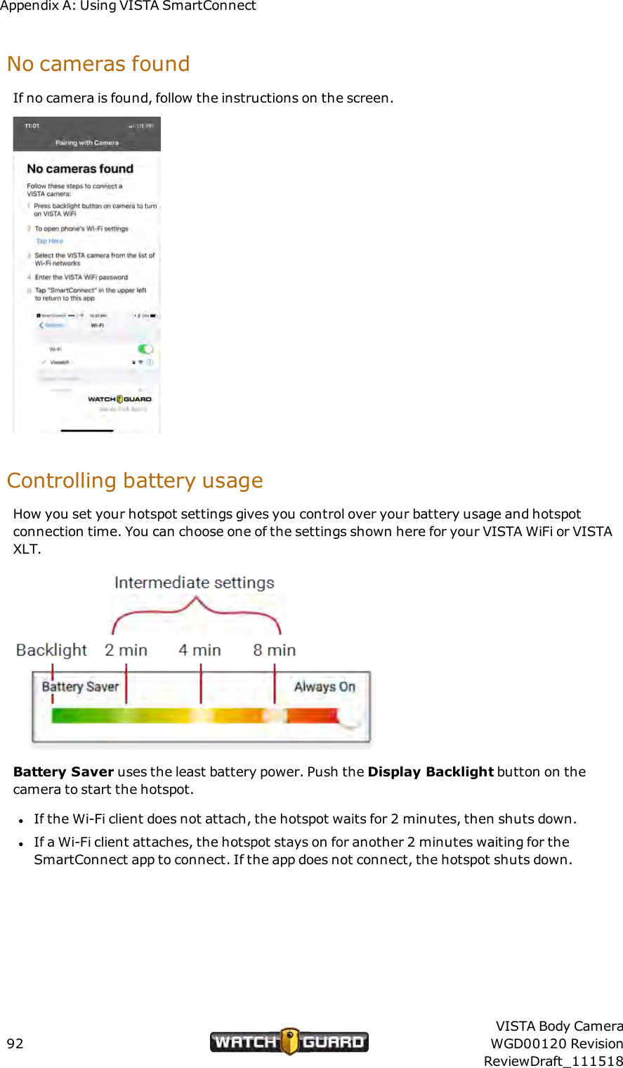 Appendix A: Using VISTA SmartConnectNo cameras foundIf no camera is found, follow the instructions on the screen.Controlling battery usageHow you set your hotspot settings gives you control over your battery usage and hotspotconnection time. You can choose one of the settings shown here for your VISTA WiFi or VISTAXLT.Battery Saver uses the least battery power. Push the Display Backlight button on thecamera to start the hotspot.lIf the Wi-Fi client does not attach, the hotspot waits for 2 minutes, then shuts down.lIf a Wi-Fi client attaches, the hotspot stays on for another 2 minutes waiting for theSmartConnect app to connect. If the app does not connect, the hotspot shuts down.92VISTA Body CameraWGD00120 RevisionReviewDraft_111518