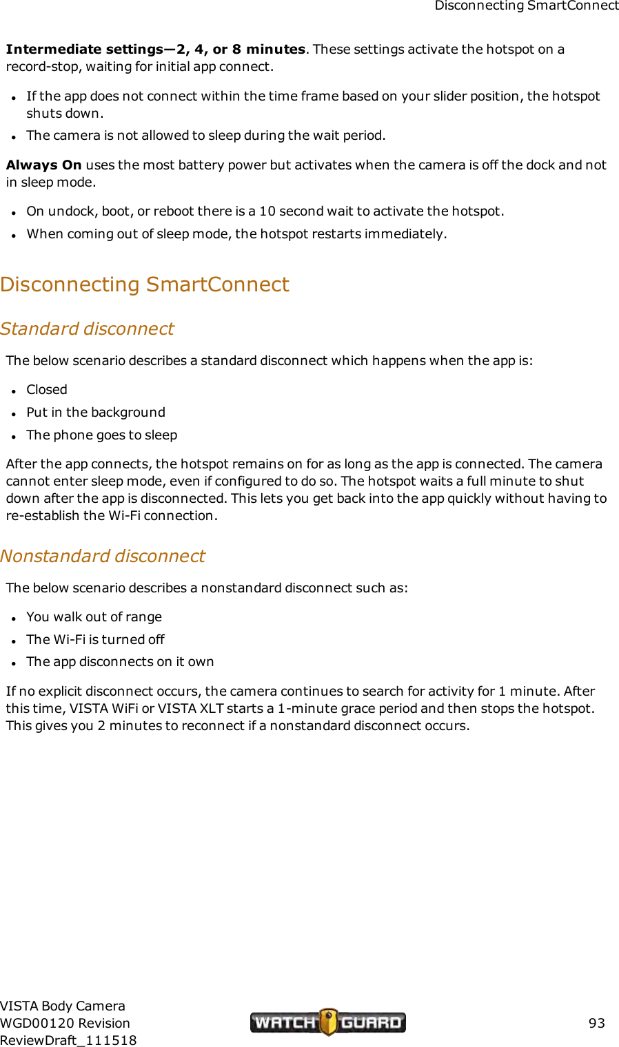 Disconnecting SmartConnectIntermediate settings&mdash;2, 4, or 8 minutes. These settings activate the hotspot on arecord-stop, waiting for initial app connect.lIf the app does not connect within the time frame based on your slider position, the hotspotshuts down.lThe camera is not allowed to sleep during the wait period.Always On uses the most battery power but activates when the camera is off the dock and notin sleep mode.lOn undock, boot, or reboot there is a 10 second wait to activate the hotspot.lWhen coming out of sleep mode, the hotspot restarts immediately.Disconnecting SmartConnectStandard disconnectThe below scenario describes a standard disconnect which happens when the app is:lClosedlPut in the backgroundlThe phone goes to sleepAfter the app connects, the hotspot remains on for as long as the app is connected. The cameracannot enter sleep mode, even if configured to do so. The hotspot waits a full minute to shutdown after the app is disconnected. This lets you get back into the app quickly without having tore-establish the Wi-Fi connection.Nonstandard disconnectThe below scenario describes a nonstandard disconnect such as:lYou walk out of rangelThe Wi-Fi is turned offlThe app disconnects on it ownIf no explicit disconnect occurs, the camera continues to search for activity for 1 minute. Afterthis time, VISTA WiFi or VISTA XLT starts a 1-minute grace period and then stops the hotspot.This gives you 2 minutes to reconnect if a nonstandard disconnect occurs.VISTA Body CameraWGD00120 RevisionReviewDraft_11151893