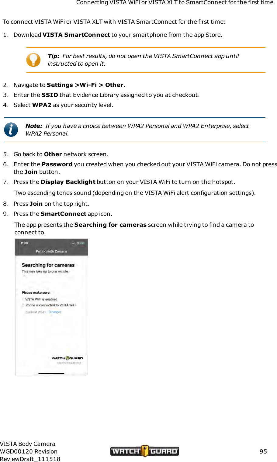 Connecting VISTA WiFi or VISTA XLT to SmartConnect for the first timeTo connect VISTA WiFi or VISTA XLT with VISTA SmartConnect for the first time:1. Download VISTA SmartConnect to your smartphone from the app Store.Tip: For best results, do not open the VISTA SmartConnect app untilinstructed to open it.2. Navigate to Settings >Wi-Fi > Other.3. Enter the SSID that Evidence Library assigned to you at checkout.4. Select WPA2 as your security level.Note: If you have a choice between WPA2 Personal and WPA2 Enterprise, selectWPA2 Personal.5. Go back to Other network screen.6. Enter the Password you created when you checked out your VISTA WiFi camera. Do not pressthe Join button.7. Press the Display Backlight button on your VISTA WiFi to turn on the hotspot.Two ascending tones sound (depending on the VISTA WiFi alert configuration settings).8. Press Join on the top right.9. Press the SmartConnect app icon.The app presents the Searching for cameras screen while trying to find a camera toconnect to.VISTA Body CameraWGD00120 RevisionReviewDraft_11151895