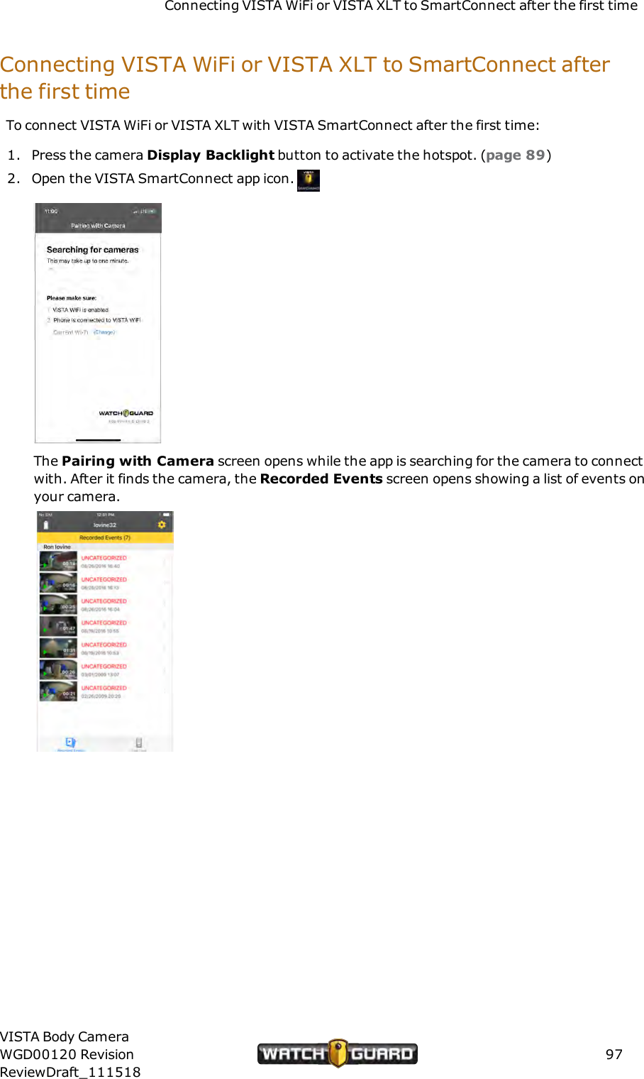 Connecting VISTA WiFi or VISTA XLT to SmartConnect after the first timeConnecting VISTA WiFi or VISTA XLT to SmartConnect afterthe first timeTo connect VISTA WiFi or VISTA XLT with VISTA SmartConnect after the first time:1. Press the camera Display Backlight button to activate the hotspot. (page 89)2. Open the VISTA SmartConnect app icon.The Pairing with Camera screen opens while the app is searching for the camera to connectwith. After it finds the camera, the Recorded Events screen opens showing a list of events onyour camera.VISTA Body CameraWGD00120 RevisionReviewDraft_11151897