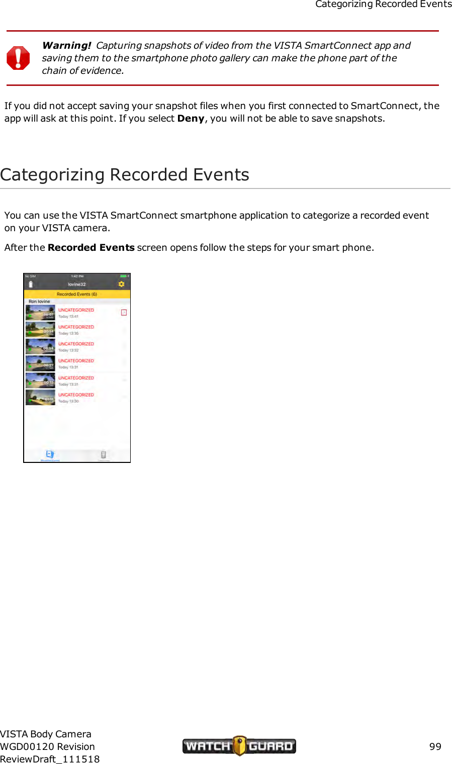 Categorizing Recorded EventsWarning! Capturing snapshots of video from the VISTASmartConnect app andsaving them to the smartphone photo gallery can make the phone part of thechain of evidence.If you did not accept saving your snapshot files when you first connected to SmartConnect, theapp will ask at this point. If you select Deny, you will not be able to save snapshots.Categorizing Recorded EventsYou can use the VISTA SmartConnect smartphone application to categorize a recorded eventon your VISTA camera.After the Recorded Events screen opens follow the steps for your smart phone.VISTA Body CameraWGD00120 RevisionReviewDraft_11151899