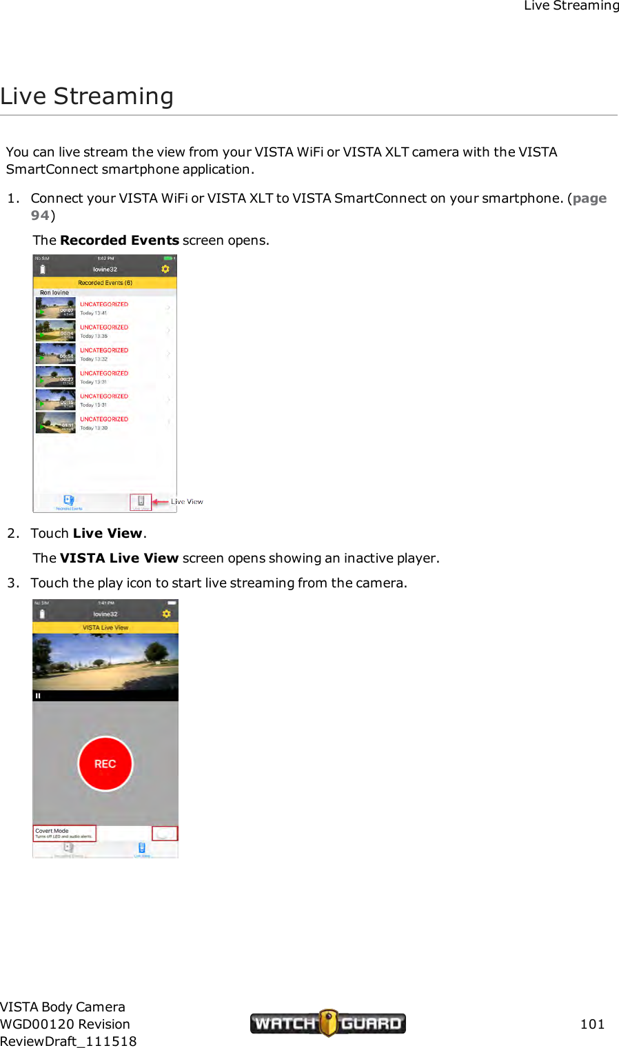 Live StreamingLive StreamingYou can live stream the view from your VISTA WiFi or VISTA XLT camera with the VISTASmartConnect smartphone application.1. Connect your VISTA WiFi or VISTA XLT to VISTA SmartConnect on your smartphone. (page94)The Recorded Events screen opens.2. Touch Live View.The VISTA Live View screen opens showing an inactive player.3. Touch the play icon to start live streaming from the camera.VISTA Body CameraWGD00120 RevisionReviewDraft_111518101