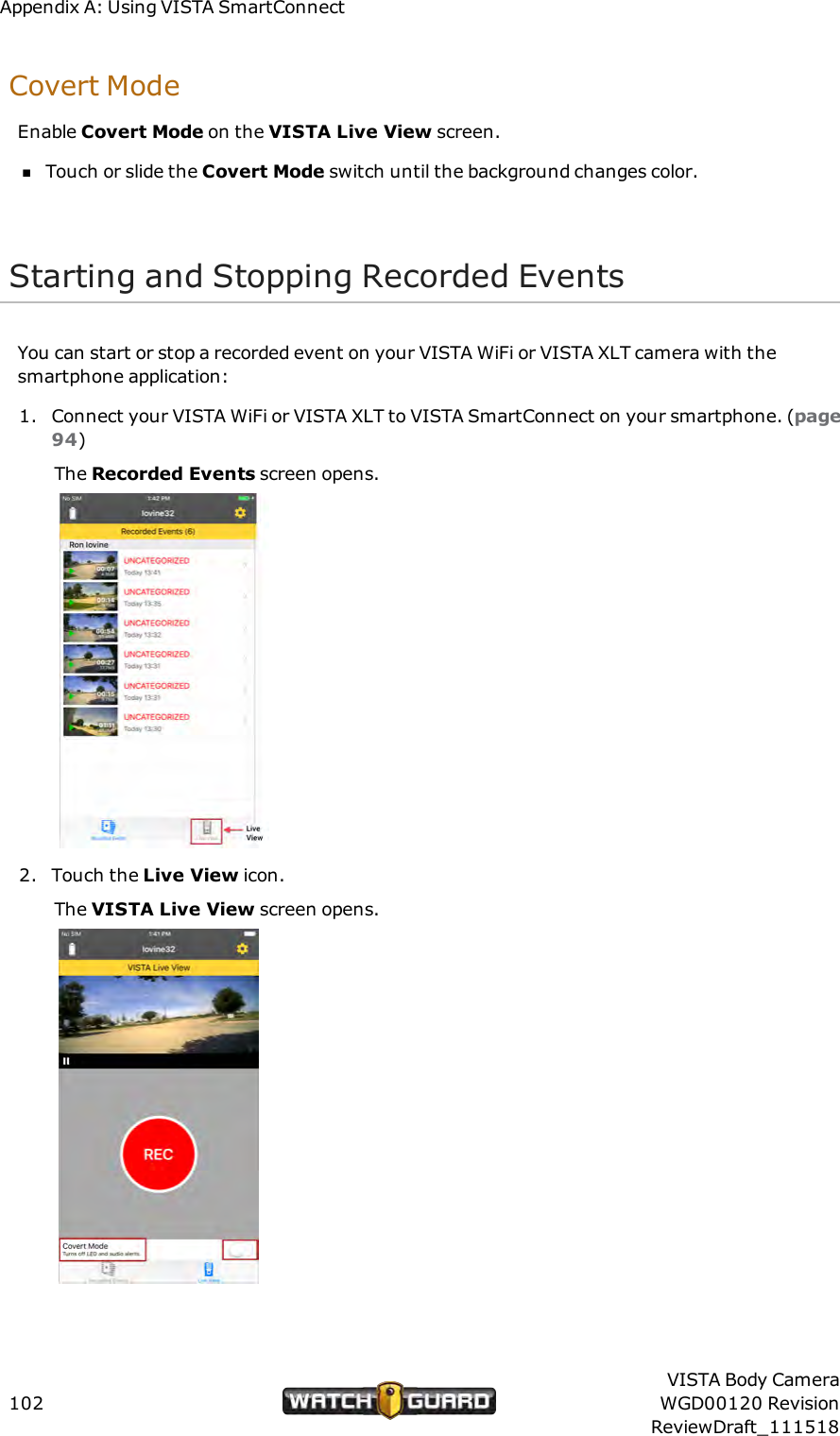 Appendix A: Using VISTA SmartConnectCovert ModeEnable Covert Mode on the VISTA Live View screen.nTouch or slide the Covert Mode switch until the background changes color.Starting and Stopping Recorded EventsYou can start or stop a recorded event on your VISTA WiFi or VISTA XLT camera with thesmartphone application:1. Connect your VISTA WiFi or VISTA XLT to VISTA SmartConnect on your smartphone. (page94)The Recorded Events screen opens.2. Touch the Live View icon.The VISTA Live View screen opens.102VISTA Body CameraWGD00120 RevisionReviewDraft_111518