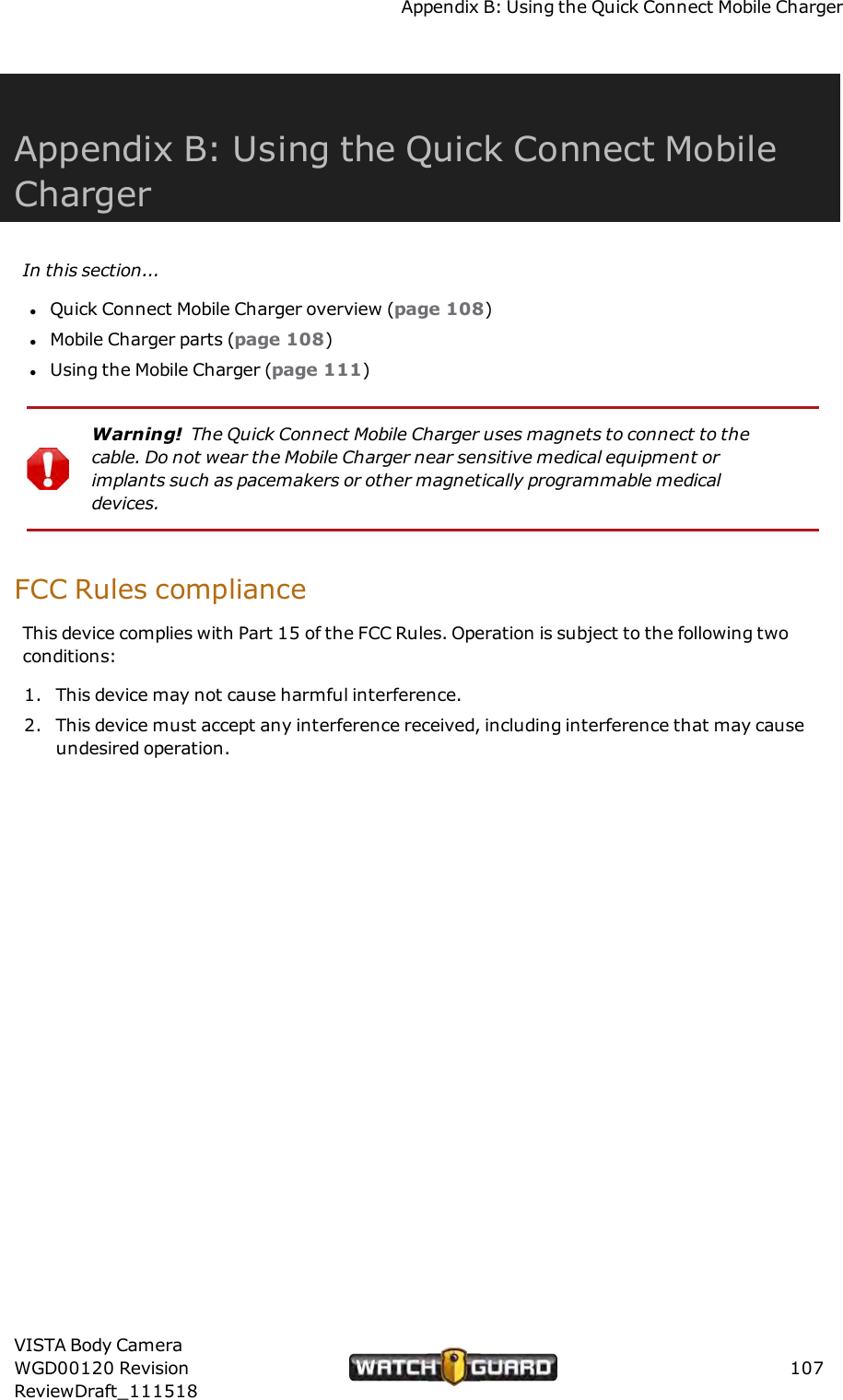 Appendix B: Using the Quick Connect Mobile ChargerAppendix B: Using the Quick Connect MobileChargerIn this section...lQuick Connect Mobile Charger overview (page 108)lMobile Charger parts (page 108)lUsing the Mobile Charger (page 111)Warning! The Quick Connect Mobile Charger uses magnets to connect to thecable. Do not wear the Mobile Charger near sensitive medical equipment orimplants such as pacemakers or other magnetically programmable medicaldevices.FCC Rules complianceThis device complies with Part 15 of the FCC Rules. Operation is subject to the following twoconditions:1. This device may not cause harmful interference.2. This device must accept any interference received, including interference that may causeundesired operation.VISTA Body CameraWGD00120 RevisionReviewDraft_111518107