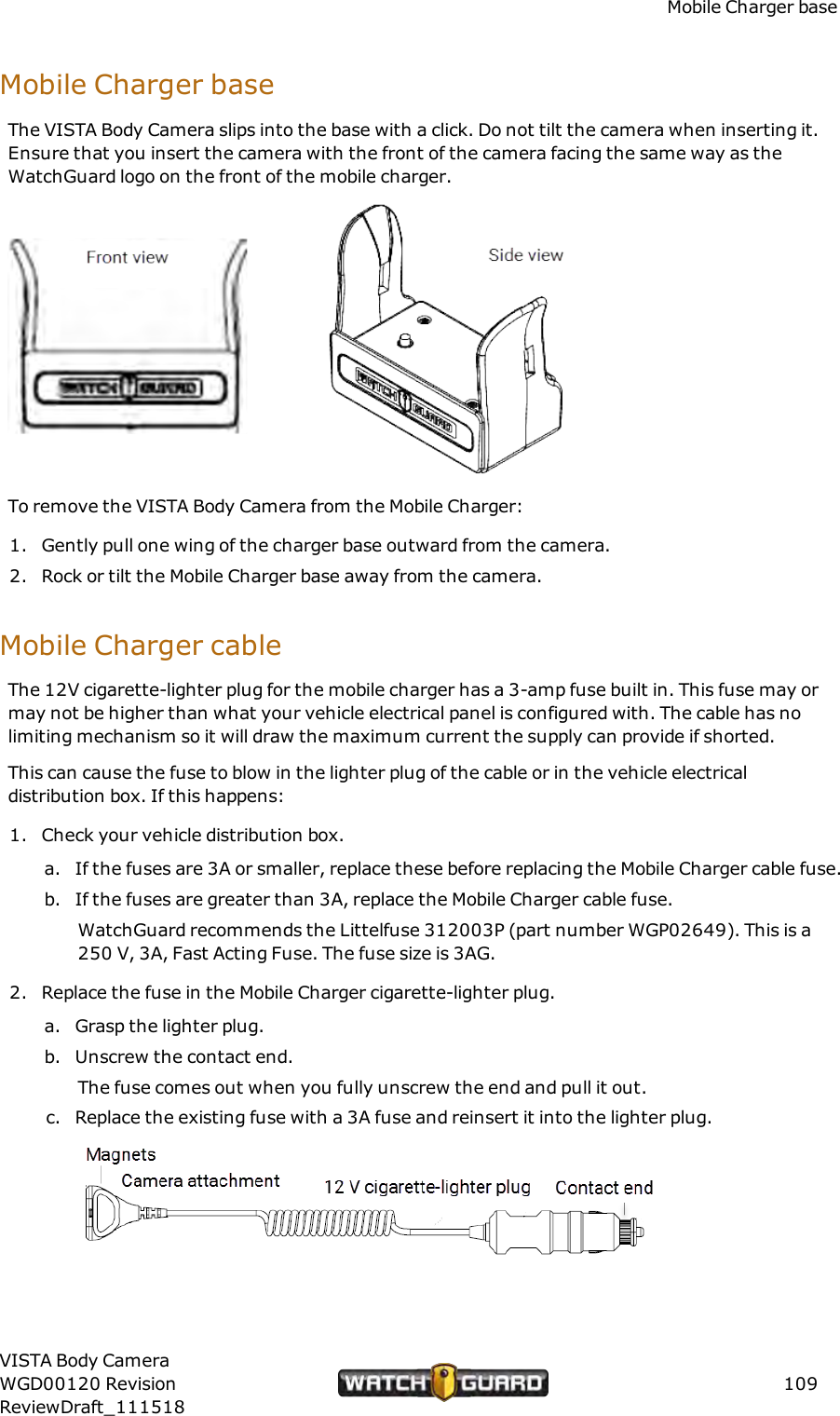 Mobile Charger baseMobile Charger baseThe VISTA Body Camera slips into the base with a click. Do not tilt the camera when inserting it.Ensure that you insert the camera with the front of the camera facing the same way as theWatchGuard logo on the front of the mobile charger.To remove the VISTA Body Camera from the Mobile Charger:1. Gently pull one wing of the charger base outward from the camera.2. Rock or tilt the Mobile Charger base away from the camera.Mobile Charger cableThe 12V cigarette-lighter plug for the mobile charger has a 3-amp fuse built in. This fuse may ormay not be higher than what your vehicle electrical panel is configured with. The cable has nolimiting mechanism so it will draw the maximum current the supply can provide if shorted.This can cause the fuse to blow in the lighter plug of the cable or in the vehicle electricaldistribution box. If this happens:1. Check your vehicle distribution box.a. If the fuses are 3A or smaller, replace these before replacing the Mobile Charger cable fuse.b. If the fuses are greater than 3A, replace the Mobile Charger cable fuse.WatchGuard recommends the Littelfuse 312003P (part number WGP02649). This is a250 V, 3A, Fast Acting Fuse. The fuse size is 3AG.2. Replace the fuse in the Mobile Charger cigarette-lighter plug.a. Grasp the lighter plug.b. Unscrew the contact end.The fuse comes out when you fully unscrew the end and pull it out.c. Replace the existing fuse with a 3A fuse and reinsert it into the lighter plug.VISTA Body CameraWGD00120 RevisionReviewDraft_111518109