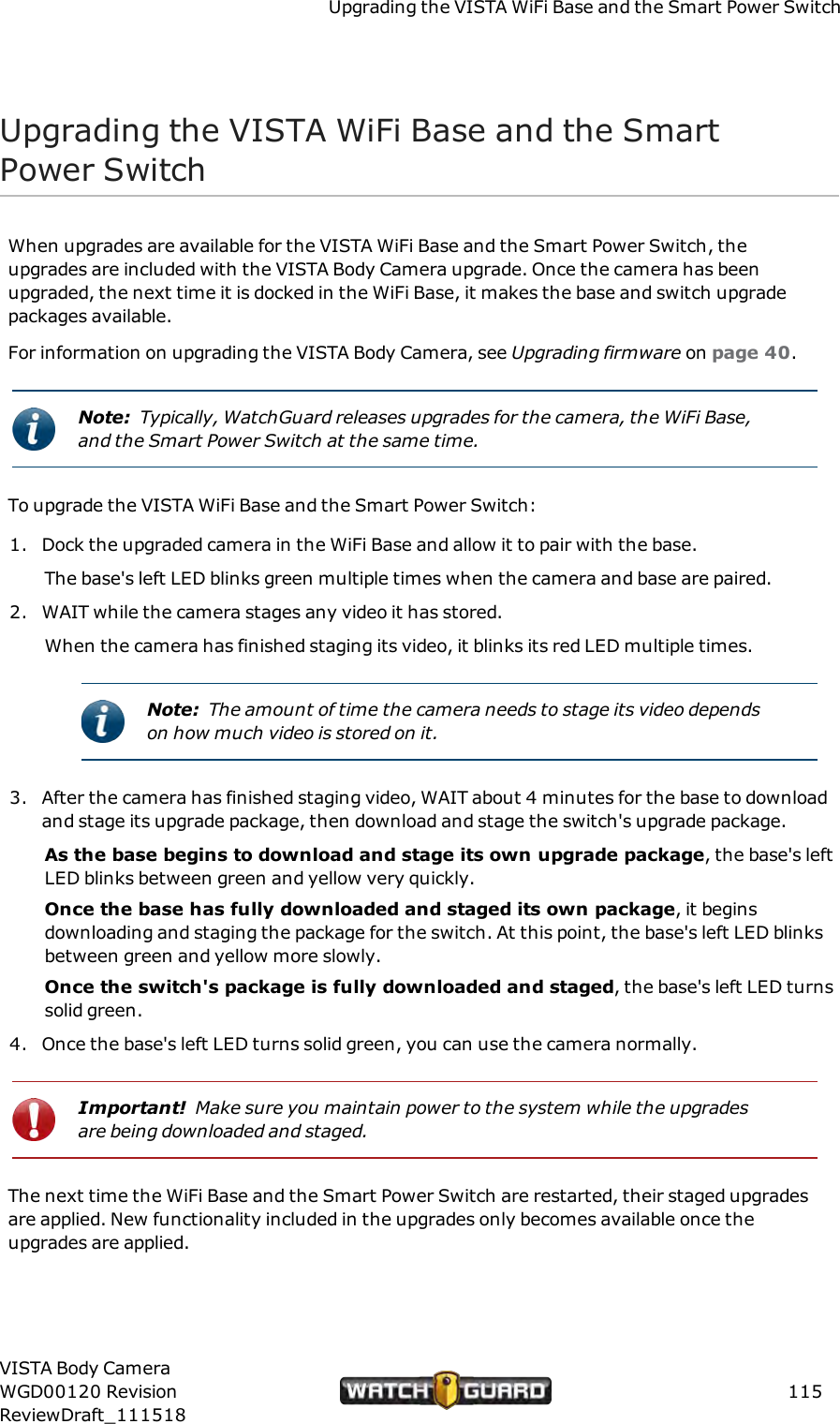 Upgrading the VISTA WiFi Base and the Smart Power SwitchUpgrading the VISTA WiFi Base and the SmartPower SwitchWhen upgrades are available for the VISTA WiFi Base and the Smart Power Switch, theupgrades are included with the VISTA Body Camera upgrade. Once the camera has beenupgraded, the next time it is docked in the WiFi Base, it makes the base and switch upgradepackages available.For information on upgrading the VISTA Body Camera, see Upgrading firmware on page 40.Note: Typically, WatchGuard releases upgrades for the camera, the WiFi Base,and the Smart Power Switch at the same time.To upgrade the VISTA WiFi Base and the Smart Power Switch:1. Dock the upgraded camera in the WiFi Base and allow it to pair with the base.The base's left LED blinks green multiple times when the camera and base are paired.2. WAIT while the camera stages any video it has stored.When the camera has finished staging its video, it blinks its red LED multiple times.Note: The amount of time the camera needs to stage its video dependson how much video is stored on it.3. After the camera has finished staging video, WAITabout 4 minutes for the base to downloadand stage its upgrade package, then download and stage the switch's upgrade package.As the base begins to download and stage its own upgrade package, the base's leftLED blinks between green and yellow very quickly.Once the base has fully downloaded and staged its own package, it beginsdownloading and staging the package for the switch. At this point, the base's left LED blinksbetween green and yellow more slowly.Once the switch's package is fully downloaded and staged, the base's left LED turnssolid green.4. Once the base's left LED turns solid green, you can use the camera normally.Important! Make sure you maintain power to the system while the upgradesare being downloaded and staged.The next time the WiFi Base and the Smart Power Switch are restarted, their staged upgradesare applied. New functionality included in the upgrades only becomes available once theupgrades are applied.VISTA Body CameraWGD00120 RevisionReviewDraft_111518115