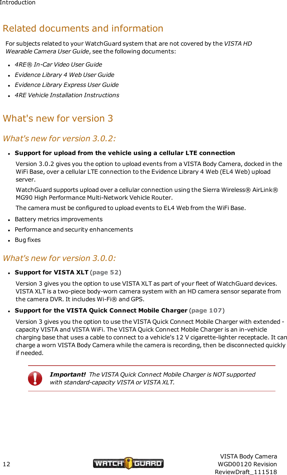IntroductionRelated documents and informationFor subjects related to your WatchGuard system that are not covered by the VISTA HDWearable Camera User Guide, see the following documents:l4RE&reg; In-Car Video User GuidelEvidence Library 4 Web User GuidelEvidence Library Express User Guidel4RE Vehicle Installation InstructionsWhat's new for version 3What's new for version 3.0.2:lSupport for upload from the vehicle using a cellular LTE connectionVersion 3.0.2 gives you the option to upload events from a VISTA Body Camera, docked in theWiFi Base, over a cellular LTE connection to the Evidence Library 4 Web (EL4 Web) uploadserver.WatchGuard supports upload over a cellular connection using the Sierra Wireless&reg; AirLink&reg;MG90 High Performance Multi-Network Vehicle Router.The camera must be configured to upload events to EL4 Web from the WiFi Base.lBattery metrics improvementslPerformance and security enhancementslBug fixesWhat's new for version 3.0.0:lSupport for VISTA XLT (page 52)Version 3 gives you the option to use VISTA XLT as part of your fleet of WatchGuard devices.VISTA XLT is a two-piece body-worn camera system with an HD camera sensor separate fromthe camera DVR. It includes Wi-Fi&reg; and GPS.lSupport for the VISTAQuick Connect Mobile Charger (page 107)Version 3 gives you the option to use the VISTA Quick Connect Mobile Charger with extended -capacity VISTA and VISTA WiFi. The VISTA Quick Connect Mobile Charger is an in-vehiclecharging base that uses a cable to connect to a vehicle's 12 V cigarette-lighter receptacle. It cancharge a worn VISTA Body Camera while the camera is recording, then be disconnected quicklyif needed.Important! The VISTA Quick Connect Mobile Charger is NOT supportedwith standard-capacity VISTA or VISTA XLT.12VISTA Body CameraWGD00120 RevisionReviewDraft_111518