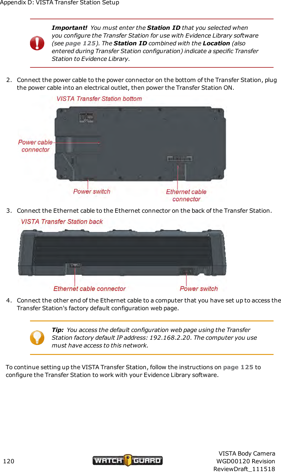 Appendix D: VISTA Transfer Station SetupImportant! You must enter the Station ID that you selected whenyou configure the Transfer Station for use with Evidence Library software(see page 125). The Station ID combined with the Location (alsoentered during Transfer Station configuration) indicate a specific TransferStation to Evidence Library.2. Connect the power cable to the power connector on the bottom of the Transfer Station, plugthe power cable into an electrical outlet, then power the Transfer Station ON.3. Connect the Ethernet cable to the Ethernet connector on the back of the Transfer Station.4. Connect the other end of the Ethernet cable to a computer that you have set up to access theTransfer Station's factory default configuration web page.Tip: You access the default configuration web page using the TransferStation factory default IP address: 192.168.2.20. The computer you usemust have access to this network.To continue setting up the VISTA Transfer Station, follow the instructions on page 125 toconfigure the Transfer Station to work with your Evidence Library software.120VISTA Body CameraWGD00120 RevisionReviewDraft_111518