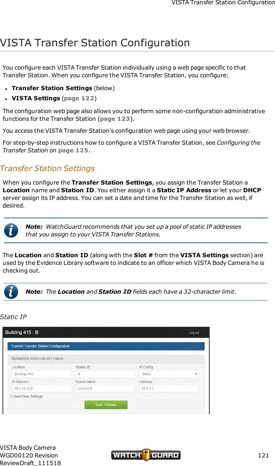 VISTATransfer Station ConfigurationVISTATransfer Station ConfigurationYou configure each VISTA Transfer Station individually using a web page specific to thatTransfer Station. When you configure the VISTA Transfer Station, you configure:lTransfer Station Settings (below)lVISTA Settings (page 122)The configuration web page also allows you to perform some non-configuration administrativefunctions for the Transfer Station (page 123).You access the VISTA Transfer Station's configuration web page using your web browser.For step-by-step instructions how to configure a VISTA Transfer Station, see Configuring theTransfer Station on page 125.Transfer Station SettingsWhen you configure the Transfer Station Settings, you assign the Transfer Station aLocation name and Station ID. You either assign it a Static IP Address or let your DHCPserver assign its IP address. You can set a date and time for the Transfer Station as well, ifdesired.Note: WatchGuard recommends that you set up a pool of static IP addressesthat you assign to your VISTA Transfer Stations.The Location and Station ID (along with the Slot # from the VISTA Settings section) areused by the Evidence Library software to indicate to an officer which VISTA Body Camera he ischecking out.Note: The Location and Station ID fields each have a 32-character limit.Static IPVISTA Body CameraWGD00120 RevisionReviewDraft_111518121