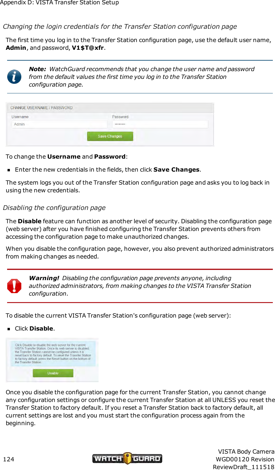 Appendix D: VISTA Transfer Station SetupChanging the login credentials for the Transfer Station configuration pageThe first time you log in to the Transfer Station configuration page, use the default user name,Admin, and password, V1$T@xfr.Note: WatchGuard recommends that you change the user name and passwordfrom the default values the first time you log in to the Transfer Stationconfiguration page.To change the Username and Password:nEnter the new credentials in the fields, then click Save Changes.The system logs you out of the Transfer Station configuration page and asks you to log back inusing the new credentials.Disabling the configuration pageThe Disable feature can function as another level of security. Disabling the configuration page(web server) after you have finished configuring the Transfer Station prevents others fromaccessing the configuration page to make unauthorized changes.When you disable the configuration page, however, you also prevent authorized administratorsfrom making changes as needed.Warning! Disabling the configuration page prevents anyone, includingauthorized administrators, from making changes to the VISTA Transfer Stationconfiguration.To disable the current VISTA Transfer Station's configuration page (web server):nClick Disable.Once you disable the configuration page for the current Transfer Station, you cannot changeany configuration settings or configure the current Transfer Station at all UNLESS you reset theTransfer Station to factory default. If you reset a Transfer Station back to factory default, allcurrent settings are lost and you must start the configuration process again from thebeginning.124VISTA Body CameraWGD00120 RevisionReviewDraft_111518