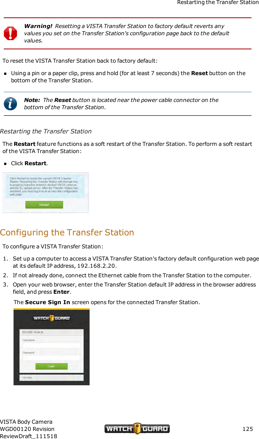 Restarting the Transfer StationWarning! Resetting a VISTA Transfer Station to factory default reverts anyvalues you set on the Transfer Station's configuration page back to the defaultvalues.To reset the VISTA Transfer Station back to factory default:nUsing a pin or a paper clip, press and hold (for at least 7 seconds) the Reset button on thebottom of the Transfer Station.Note: The Reset button is located near the power cable connector on thebottom of the Transfer Station.Restarting the Transfer StationThe Restart feature functions as a soft restart of the Transfer Station. To perform a soft restartof the VISTA Transfer Station:nClick Restart.Configuring the Transfer StationTo configure a VISTA Transfer Station:1. Set up a computer to access a VISTA Transfer Station's factory default configuration web pageat its default IP address, 192.168.2.20.2. If not already done, connect the Ethernet cable from the Transfer Station to the computer.3. Open your web browser, enter the Transfer Station default IP address in the browser addressfield, and press Enter.The Secure Sign In screen opens for the connected Transfer Station.VISTA Body CameraWGD00120 RevisionReviewDraft_111518125