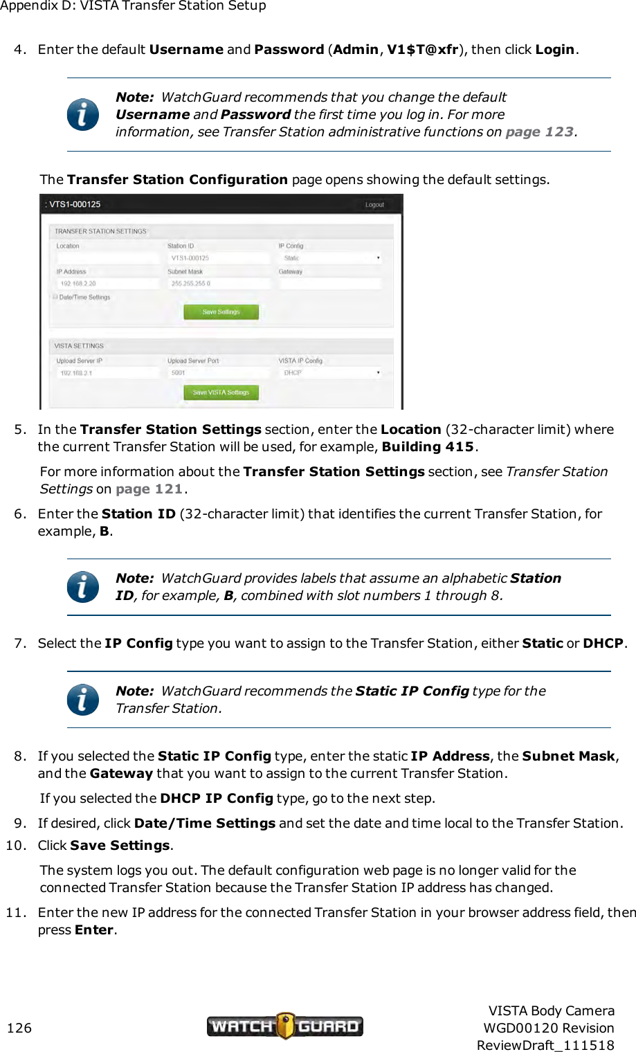 Appendix D: VISTA Transfer Station Setup4. Enter the default Username and Password (Admin,V1$T@xfr), then click Login.Note: WatchGuard recommends that you change the defaultUsername and Password the first time you log in. For moreinformation, see Transfer Station administrative functions on page 123.The Transfer Station Configuration page opens showing the default settings.5. In the Transfer Station Settings section, enter the Location (32-character limit) wherethe current Transfer Station will be used, for example, Building 415.For more information about the Transfer Station Settings section, see Transfer StationSettings on page 121.6. Enter the Station ID (32-character limit) that identifies the current Transfer Station, forexample, B.Note: WatchGuard provides labels that assume an alphabetic StationID, for example, B, combined with slot numbers 1 through 8.7. Select the IP Config type you want to assign to the Transfer Station, either Static or DHCP.Note: WatchGuard recommends the Static IP Config type for theTransfer Station.8. If you selected the Static IP Config type, enter the static IP Address, the Subnet Mask,and the Gateway that you want to assign to the current Transfer Station.If you selected the DHCP IP Config type, go to the next step.9. If desired, click Date/Time Settings and set the date and time local to the Transfer Station.10. Click Save Settings.The system logs you out. The default configuration web page is no longer valid for theconnected Transfer Station because the Transfer Station IP address has changed.11. Enter the new IP address for the connected Transfer Station in your browser address field, thenpress Enter.126VISTA Body CameraWGD00120 RevisionReviewDraft_111518