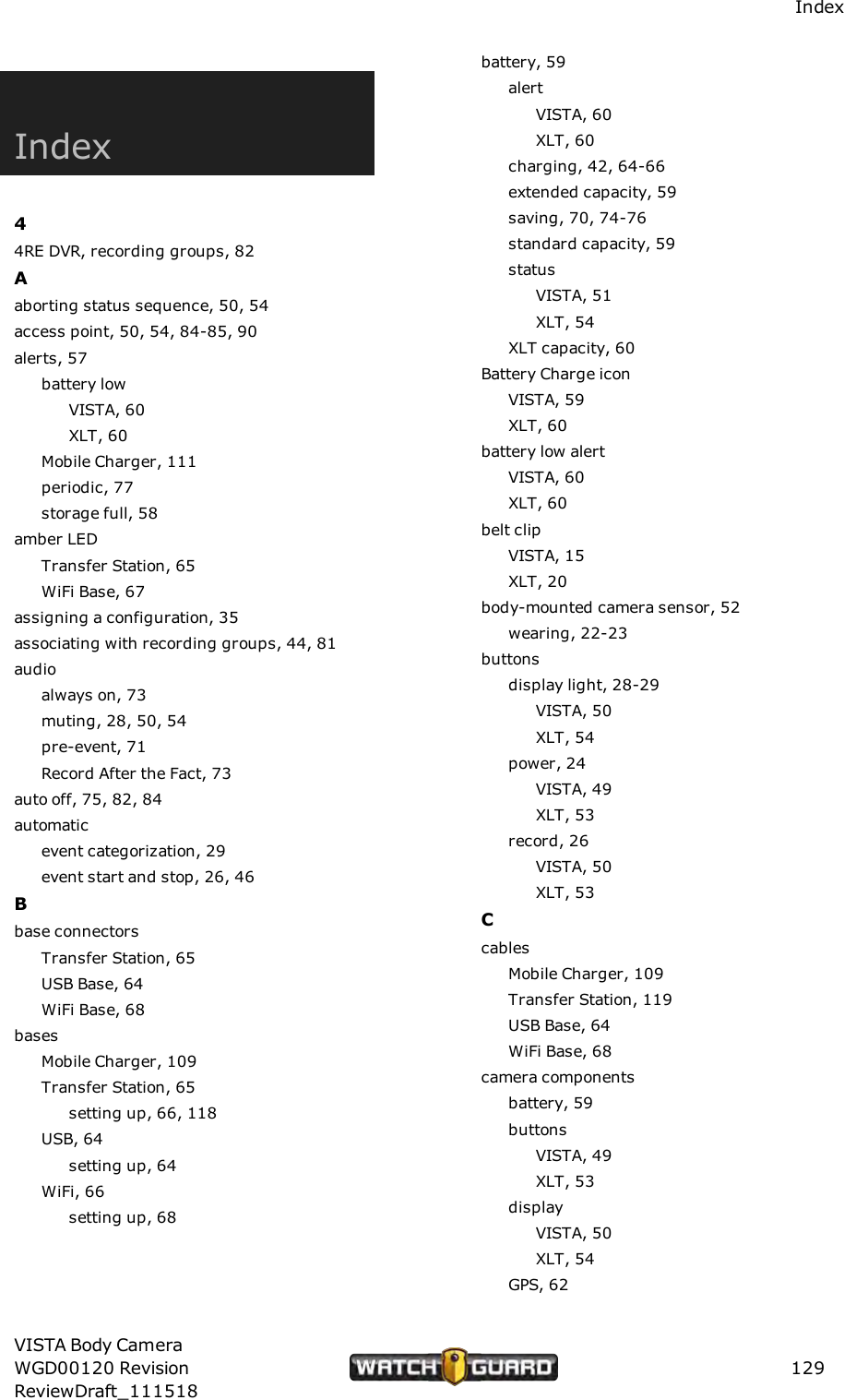 IndexIndex44RE DVR, recording groups, 82Aaborting status sequence, 50, 54access point, 50, 54, 84-85, 90alerts, 57battery lowVISTA, 60XLT, 60Mobile Charger, 111periodic, 77storage full, 58amber LEDTransfer Station, 65WiFi Base, 67assigning a configuration, 35associating with recording groups, 44, 81audioalways on, 73muting, 28, 50, 54pre-event, 71Record After the Fact, 73auto off, 75, 82, 84automaticevent categorization, 29event start and stop, 26, 46Bbase connectorsTransfer Station, 65USB Base, 64WiFi Base, 68basesMobile Charger, 109Transfer Station, 65setting up, 66, 118USB, 64setting up, 64WiFi, 66setting up, 68battery, 59alertVISTA, 60XLT, 60charging, 42, 64-66extended capacity, 59saving, 70, 74-76standard capacity, 59statusVISTA, 51XLT, 54XLT capacity, 60Battery Charge iconVISTA, 59XLT, 60battery low alertVISTA, 60XLT, 60belt clipVISTA, 15XLT, 20body-mounted camera sensor, 52wearing, 22-23buttonsdisplay light, 28-29VISTA, 50XLT, 54power, 24VISTA, 49XLT, 53record, 26VISTA, 50XLT, 53CcablesMobile Charger, 109Transfer Station, 119USB Base, 64WiFi Base, 68camera componentsbattery, 59buttonsVISTA, 49XLT, 53displayVISTA, 50XLT, 54GPS, 62VISTA Body CameraWGD00120 RevisionReviewDraft_111518129