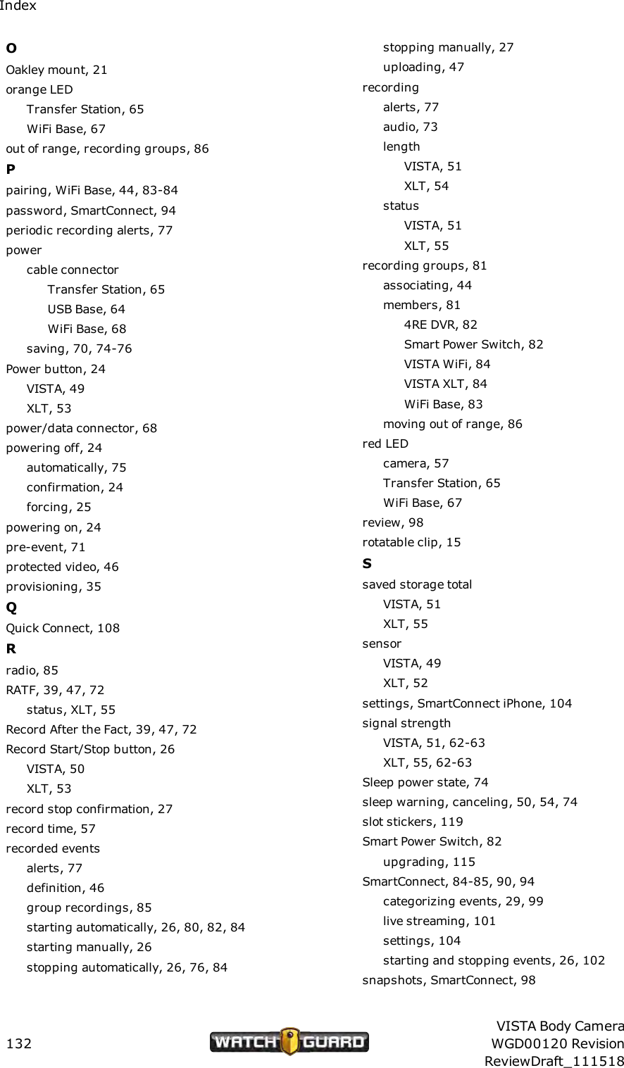 IndexOOakley mount, 21orange LEDTransfer Station, 65WiFi Base, 67out of range, recording groups, 86Ppairing, WiFi Base, 44, 83-84password, SmartConnect, 94periodic recording alerts, 77powercable connectorTransfer Station, 65USB Base, 64WiFi Base, 68saving, 70, 74-76Power button, 24VISTA, 49XLT, 53power/data connector, 68powering off, 24automatically, 75confirmation, 24forcing, 25powering on, 24pre-event, 71protected video, 46provisioning, 35QQuick Connect, 108Rradio, 85RATF, 39, 47, 72status, XLT, 55Record After the Fact, 39, 47, 72Record Start/Stop button, 26VISTA, 50XLT, 53record stop confirmation, 27record time, 57recorded eventsalerts, 77definition, 46group recordings, 85starting automatically, 26, 80, 82, 84starting manually, 26stopping automatically, 26, 76, 84stopping manually, 27uploading, 47recordingalerts, 77audio, 73lengthVISTA, 51XLT, 54statusVISTA, 51XLT, 55recording groups, 81associating, 44members, 814RE DVR, 82Smart Power Switch, 82VISTA WiFi, 84VISTA XLT, 84WiFi Base, 83moving out of range, 86red LEDcamera, 57Transfer Station, 65WiFi Base, 67review, 98rotatable clip, 15Ssaved storage totalVISTA, 51XLT, 55sensorVISTA, 49XLT, 52settings, SmartConnect iPhone, 104signal strengthVISTA, 51, 62-63XLT, 55, 62-63Sleep power state, 74sleep warning, canceling, 50, 54, 74slot stickers, 119Smart Power Switch, 82upgrading, 115SmartConnect, 84-85, 90, 94categorizing events, 29, 99live streaming, 101settings, 104starting and stopping events, 26, 102snapshots, SmartConnect, 98132VISTA Body CameraWGD00120 RevisionReviewDraft_111518
