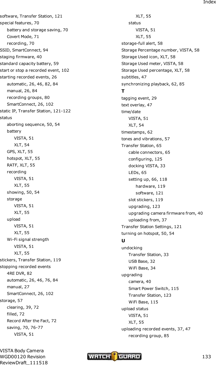 Indexsoftware, Transfer Station, 121special features, 70battery and storage saving, 70Covert Mode, 71recording, 70SSID, SmartConnect, 94staging firmware, 40standard capacity battery, 59start or stop a recorded event, 102starting recorded events, 26automatic, 26, 46, 82, 84manual, 26, 84recording groups, 80SmartConnect, 26, 102static IP, Transfer Station, 121-122statusaborting sequence, 50, 54batteryVISTA, 51XLT, 54GPS, XLT, 55hotspot, XLT, 55RATF, XLT, 55recordingVISTA, 51XLT, 55showing, 50, 54storageVISTA, 51XLT, 55uploadVISTA, 51XLT, 55Wi-Fi signal strengthVISTA, 51XLT, 55stickers, Transfer Station, 119stopping recorded events4RE DVR, 82automatic, 26, 46, 76, 84manual, 27SmartConnect, 26, 102storage, 57clearing, 39, 72filled, 72Record After the Fact, 72saving, 70, 76-77VISTA, 51XLT, 55statusVISTA, 51XLT, 55storage-full alert, 58Storage Percentage number, VISTA, 58Storage Used icon, XLT, 58Storage Used meter, VISTA, 58Storage Used percentage, XLT, 58subtitles, 47synchronizing playback, 62, 85Ttagging event, 29text overlay, 47time/dateVISTA, 51XLT, 54timestamps, 62tones and vibrations, 57Transfer Station, 65cable connectors, 65configuring, 125docking VISTA, 33LEDs, 65setting up, 66, 118hardware, 119software, 121slot stickers, 119upgrading, 123upgrading camera firmware from, 40uploading from, 37Transfer Station Settings, 121turning on hotspot, 50, 54UundockingTransfer Station, 33USB Base, 32WiFi Base, 34upgradingcamera, 40Smart Power Switch, 115Transfer Station, 123WiFi Base, 115upload statusVISTA, 51XLT, 55uploading recorded events, 37, 47recording group, 85VISTA Body CameraWGD00120 RevisionReviewDraft_111518133