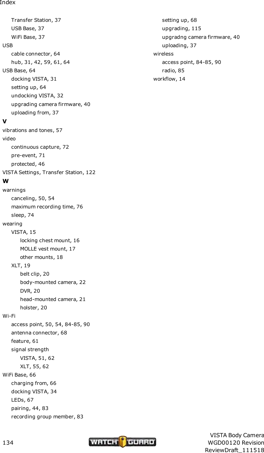 IndexTransfer Station, 37USB Base, 37WiFi Base, 37USBcable connector, 64hub, 31, 42, 59, 61, 64USB Base, 64docking VISTA, 31setting up, 64undocking VISTA, 32upgrading camera firmware, 40uploading from, 37Vvibrations and tones, 57videocontinuous capture, 72pre-event, 71protected, 46VISTA Settings, Transfer Station, 122Wwarningscanceling, 50, 54maximum recording time, 76sleep, 74wearingVISTA, 15locking chest mount, 16MOLLE vest mount, 17other mounts, 18XLT, 19belt clip, 20body-mounted camera, 22DVR, 20head-mounted camera, 21holster, 20Wi-Fiaccess point, 50, 54, 84-85, 90antenna connector, 68feature, 61signal strengthVISTA, 51, 62XLT, 55, 62WiFi Base, 66charging from, 66docking VISTA, 34LEDs, 67pairing, 44, 83recording group member, 83setting up, 68upgrading, 115upgradng camera firmware, 40uploading, 37wirelessaccess point, 84-85, 90radio, 85workflow, 14134VISTA Body CameraWGD00120 RevisionReviewDraft_111518