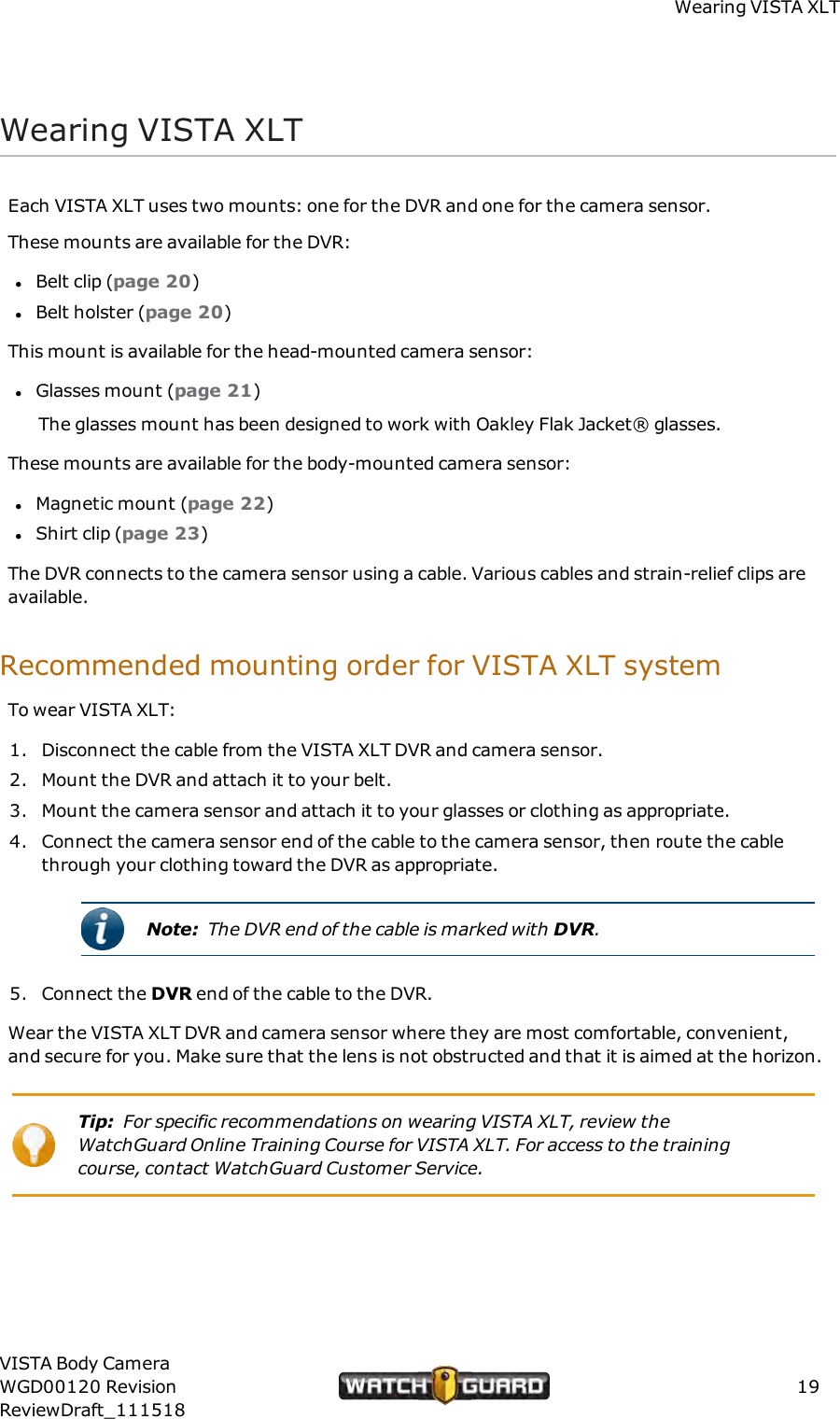 Wearing VISTA XLTWearing VISTA XLTEach VISTA XLT uses two mounts: one for the DVR and one for the camera sensor.These mounts are available for the DVR:lBelt clip (page 20)lBelt holster (page 20)This mount is available for the head-mounted camera sensor:lGlasses mount (page 21)The glasses mount has been designed to work with Oakley Flak Jacket&reg; glasses.These mounts are available for the body-mounted camera sensor:lMagnetic mount (page 22)lShirt clip (page 23)The DVR connects to the camera sensor using a cable. Various cables and strain-relief clips areavailable.Recommended mounting order for VISTA XLT systemTo wear VISTA XLT:1. Disconnect the cable from the VISTA XLT DVR and camera sensor.2. Mount the DVR and attach it to your belt.3. Mount the camera sensor and attach it to your glasses or clothing as appropriate.4. Connect the camera sensor end of the cable to the camera sensor, then route the cablethrough your clothing toward the DVR as appropriate.Note: The DVR end of the cable is marked with DVR.5. Connect the DVR end of the cable to the DVR.Wear the VISTA XLT DVR and camera sensor where they are most comfortable, convenient,and secure for you. Make sure that the lens is not obstructed and that it is aimed at the horizon.Tip: For specific recommendations on wearing VISTA XLT, review theWatchGuard Online Training Course for VISTA XLT. For access to the trainingcourse, contact WatchGuard Customer Service.VISTA Body CameraWGD00120 RevisionReviewDraft_11151819