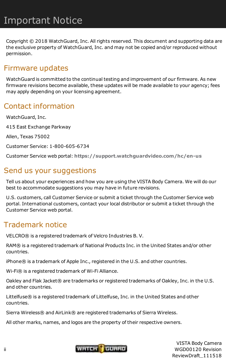 Important NoticeCopyright &copy; 2018 WatchGuard, Inc. All rights reserved. This document and supporting data arethe exclusive property of WatchGuard, Inc. and may not be copied and/or reproduced withoutpermission.Firmware updatesWatchGuard is committed to the continual testing and improvement of our firmware. As newfirmware revisions become available, these updates will be made available to your agency; feesmay apply depending on your licensing agreement.Contact informationWatchGuard, Inc.415 East Exchange ParkwayAllen, Texas 75002Customer Service: 1-800-605-6734Customer Service web portal: https://support.watchguardvideo.com/hc/en-usSend us your suggestionsTell us about your experiences and how you are using the VISTA Body Camera. We will do ourbest to accommodate suggestions you may have in future revisions.U.S. customers, call Customer Service or submit a ticket through the Customer Service webportal. International customers, contact your local distributor or submit a ticket through theCustomer Service web portal.Trademark noticeVELCRO&reg; is a registered trademark of Velcro Industries B. V.RAM&reg; is a registered trademark of National Products Inc. in the United States and/or othercountries.iPhone&reg; is a trademark of Apple Inc., registered in the U.S. and other countries.Wi-Fi&reg; is a registered trademark of Wi-Fi Alliance.Oakley and Flak Jacket&reg; are trademarks or registered trademarks of Oakley, Inc. in the U.S.and other countries.Littelfuse&reg; is a registered trademark of Littelfuse, Inc. in the United States and othercountries.Sierra Wireless&reg; and AirLink&reg; are registered trademarks of Sierra Wireless.All other marks, names, and logos are the property of their respective owners.iiVISTA Body CameraWGD00120 RevisionReviewDraft_111518